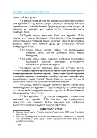 ÒªÑÂÈÉÍ ÒÓÕÀÉ ÕÓÓËÈÉÍ ÝÌÕÝÒÃÝË
22
çîðèëòòîé óÿëäóóëíà.
17.3.Çàñãèéí ãàçàð äîòîîä çàõ çýýëäõèéõ õºðºíãº îðóóëàëòûí
ýíý õóóëèéí 17.1-ä çààñíû äàãóó òîãòîîñîí õýìæýýíä áàãòààæ
òºðèéí ºì÷èò õºãæëèéí áàíêíû áóöààí õóäàëäàí àâàõ íºõöºëòýé
ãàðãàñàí óðò õóãàöààò ¿íýò öààñûã õóóëü òîãòîîìæèéí äàãóó
õóäàëäàí àâíà.
17.4.Òºðèéí ºì÷èò õºãæëèéí áàíê ýíý õóóëèéí 17.3-ò
çààñàí ¿íýò öààñûã áîðëóóëæ, òàòàí òºâëºð¿¿ëñýí ñàíõ¿¿ãèéí
õóðèìòëàëûí ýõ ¿¿ñâýðýýð çºâõºí õºãæëèéí õºðºíãº îðóóëàëòûí
äàðààõü òºñºë, àðãà õýìæýýã äóíä, óðò õóãàöààíû çýýëýýð
ñàíõ¿¿æ¿¿ëæ áîëíî:
17.4.1. òºìºð çàìûí ñ¿ëæýý, ãàçðûí òîñ áîëîâñðóóëàõ
¿éëäâýð, ýð÷èì õ¿÷íèé öàõèëãààí ñòàíö áàðüæ
áàéãóóëàõ;
17.4.2. îëîí óëñûí áîëîí Åâðîïûí õîëáîîíû ñòàíäàðòûí
øààðäëàãà õàíãàñàí ýêñïîðòûí á¿òýýãäýõ¿¿í
¿éëäâýðëýõ, ¿éë÷èëãýý ¿ç¿¿ëýõ.
17.5.Òºðèéí ºì÷èò õºãæëèéí áàíê ýíý õóóëèéí 17.4.1,
17.4.2-ò çààñàí õºðºíãº îðóóëàëòûí òºñºë, àðãà õýìæýýã ñîíãîí
ñàíõ¿¿æ¿¿ëýõäýý Áàíêíû òóõàé,6
Áàíê, ýðõ á¿õèé õóóëèéí
ýòãýýäèéí ìºíãºí õàäãàëàìæ, òºëáºð òîîöîî, çýýëèéí ¿éë
àæèëëàãààíû òóõàé7
õóóëèéã áàðèìòàëíà. /Ýíý õýñãèéã 2011 îíû 02
äóãààð ñàðûí 10-íû ºäðèéí õóóëèàð õ¿÷èíã¿é áîëñîíä òîîöñîí/.
17.6.Ñàíõ¿¿, òºñâèéí àñóóäàë ýðõýëñýí òºðèéí çàõèðãààíû
òºâ áàéãóóëëàãà ýíý õóóëèéí 17.1-ä çààñíû äàãóó òîãòîîñîí ãàäààä
çàõ çýýëä õèéõ ñàíõ¿¿ãèéí õºðºíãº îðóóëàëòûã Ìîíãîëáàíêààð
ãýðýýíèé äàãóó ã¿éöýòã¿¿ëíý.
17.7.Ýíý õóóëèéí 17.1-ä çààñàí ñàíõ¿¿ãèéí õóðèìòëàëûí
õºðºíãèéã ýíý õóóëèéí 17.3-ò çààñíààñ ººð çîðèóëàëòààð
çàðöóóëàõ, ýíý õóóëèéí 17.6-ä çààñíààñ ººð õýëáýðýýð
ñàíõ¿¿ãèéí õºðºíãº îðóóëàëò õèéõèéã õîðèãëîíî.
ÄÎËÄÓÃÀÀÐ Á¯ËÝÃ
6 Áàíêíû òóõàé õóóëü -“Òºðèéí ìýäýýëýë”ýìõòãýëèéí 2010 îíû 7 äóãààðò
íèéòëýãäñýí.
7 Áàíê, ýðõ á¿õèé õóóëèéí ýòãýýäèéí ìºíãºí õàäãàëàìæ, òºëáºð òîîöîî, çýýëèéí
¿éë àæèëëàãààíû òóõàé õóóëü-“Òºðèéí ìýäýýëýë”ýìõòãýëèéí 1996 îíû 1
ä¿ãýýðò íèéòëýãäñýí.
 