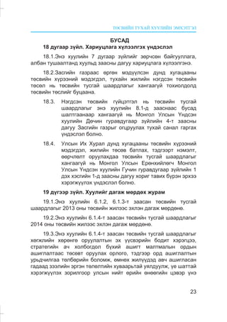 ÒªÑÂÈÉÍ ÒÓÕÀÉ ÕÓÓËÈÉÍ ÝÌÕÝÒÃÝË
23
ÁÓÑÀÄ
18 äóãààð ç¿éë. Õàðèóöëàãà õ¿ëýýëãýõ ¿íäýñëýë
18.1.Ýíý õóóëèéí 7 äóãààð ç¿éëèéã çºð÷ñºí áàéãóóëëàãà,
àëáàí òóøààëòàíä õóóëüä çààñíû äàãóó õàðèóöëàãà õ¿ëýýëãýíý.
18.2.Çàñãèéí ãàçðààñ ºðãºí ìýä¿¿ëñýí äóíä õóãàöààíû
òºñâèéí õ¿ðýýíèé ìýäýãäýë, òóõàéí æèëèéí íýãäñýí òºñâèéí
òºñºë íü òºñâèéí òóñãàé øààðäëàãûã õàíãààã¿é òîõèîëäîëä
òºñâèéí òºñëèéã áóöààíà.
18.3. Íýãäñýí òºñâèéí ã¿éöýòãýë íü òºñâèéí òóñãàé
øààðäëàãûã ýíý õóóëèéí 8.1-ä çààñíààñ áóñàä
øàëòãààíààð õàíãààã¿é íü Ìîíãîë Óëñûí ¯íäñýí
õóóëèéí Äº÷èí ãóðàâäóãààð ç¿éëèéí 4-ò çààñíû
äàãóó Çàñãèéí ãàçðûã îãöðóóëàõ òóõàé ñàíàë ãàðãàõ
¿íäýñëýë áîëíî.
18.4. Óëñûí Èõ Õóðàë äóíä õóãàöààíû òºñâèéí õ¿ðýýíèé
ìýäýãäýë, æèëèéí òºñºâ áàòëàõ, òýäãýýðò íýìýëò,
ººð÷ëºëò îðóóëàõäàà òºñâèéí òóñãàé øààðäëàãûã
õàíãààã¿é íü Ìîíãîë Óëñûí Åðºíõèéëºã÷ Ìîíãîë
Óëñûí ¯íäñýí õóóëèéí Ãó÷èí ãóðàâäóãààð ç¿éëèéí 1
äýõ õýñãèéí 1-ä çààñíû äàãóó õîðèã òàâèõ á¿ðýí ýðõýý
õýðýãæ¿¿ëýõ ¿íäýñëýë áîëíî.
19 ä¿ãýýð ç¿éë. Õóóëèéã äàãàæ ìºðäºõ æóðàì
19.1.Ýíý õóóëèéí 6.1.2, 6.1.3-ò çààñàí òºñâèéí òóñãàé
øààðäëàãûã 2013 îíû òºñâèéí æèëýýñ ýõëýí äàãàæ ìºðäºíº.
19.2.Ýíý õóóëèéí 6.1.4-ò çààñàí òºñâèéí òóñãàé øààðäëàãûã
2014 îíû òºñâèéí æèëýýñ ýõëýí äàãàæ ìºðäºíº.
19.3.Ýíý õóóëèéí 6.1.4-ò çààñàí òºñâèéí òóñãàé øààðäëàãûã
õºãæëèéí õºðºíãº îðóóëàëòûí ýõ ¿¿ñâýðèéí áîäèò õýðýãöýý,
ñòðàòåãèéí à÷ õîëáîãäîë á¿õèé àøèãò ìàëòìàëûí îðäûí
àøèãëàëòààñ òºñºâò îðóóëàõ îðëîãî, òýäãýýð îðä àøèãëàëòûí
óðüä÷èëãàà òºëáºðèéí áîëîìæ, ºìíºõ æèë¿¿äýä àâ÷ àøèãëàñàí
ãàäààä çýýëèéí ýðãýí òºëºëòèéí õóâààðüòàé óÿëäóóëæ, ¿å øàòòàé
õýðýãæ¿¿ëýõ çîðèëãîîð óëñûí íèéò ºðèéí ºíººãèéí öýâýð ¿íý
 