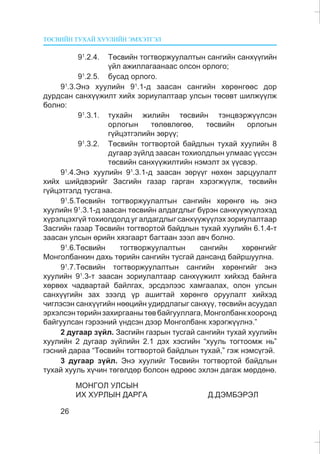 ÒªÑÂÈÉÍ ÒÓÕÀÉ ÕÓÓËÈÉÍ ÝÌÕÝÒÃÝË
26
91
.2.4. Òºñâèéí òîãòâîðæóóëàëòûí ñàíãèéí ñàíõ¿¿ãèéí
¿éë àæèëëàãààíààñ îëñîí îðëîãî;
91
.2.5. áóñàä îðëîãî.
91
.3.Ýíý õóóëèéí 91
.1-ä çààñàí ñàíãèéí õºðºíãººñ äîð
äóðäñàí ñàíõ¿¿æèëò õèéõ çîðèóëàëòààð óëñûí òºñºâò øèëæ¿¿ëæ
áîëíî:
91
.3.1. òóõàéí æèëèéí òºñâèéí òýíöâýðæ¿¿ëñýí
îðëîãûí òºëºâëºãºº, òºñâèéí îðëîãûí
ã¿éöýòãýëèéí çºð¿¿;
91
.3.2. Òºñâèéí òîãòâîðòîé áàéäëûí òóõàé õóóëèéí 8
äóãààð ç¿éëä çààñàí òîõèîëäëûí óëìààñ ¿¿ññýí
òºñâèéí ñàíõ¿¿æèëòèéí íýìýëò ýõ ¿¿ñâýð.
91
.4.Ýíý õóóëèéí 91
.3.1-ä çààñàí çºð¿¿ã íºõºí çàðöóóëàëò
õèéõ øèéäâýðèéã Çàñãèéí ãàçàð ãàðãàí õýðýãæ¿¿ëæ, òºñâèéí
ã¿éöýòãýëä òóñãàíà.
91
.5.Òºñâèéí òîãòâîðæóóëàëòûí ñàíãèéí õºðºíãº íü ýíý
õóóëèéí 91
.3.1-ä çààñàí òºñâèéí àëäàãäëûã á¿ðýí ñàíõ¿¿æ¿¿ëýõýä
õ¿ðýëöýõã¿é òîõèîëäîëä óã àëäàãäëûã ñàíõ¿¿æ¿¿ëýõ çîðèóëàëòààð
Çàñãèéí ãàçàð Òºñâèéí òîãòâîðòîé áàéäëûí òóõàé õóóëèéí 6.1.4-ò
çààñàí óëñûí ºðèéí õÿçãààðò áàãòààí çýýë àâ÷ áîëíî.
91
.6.Òºñâèéí òîãòâîðæóóëàëòûí ñàíãèéí õºðºíãèéã
Ìîíãîëáàíêèí äàõü òºðèéí ñàíãèéí òóñãàé äàíñàíä áàéðøóóëíà.
91
.7.Òºñâèéí òîãòâîðæóóëàëòûí ñàíãèéí õºðºíãèéã ýíý
õóóëèéí 91
.3-ò çààñàí çîðèóëàëòààð ñàíõ¿¿æèëò õèéõýä áàéíãà
õºðâºõ ÷àäâàðòàé áàéëãàõ, ýðñäýëýýñ õàìãààëàõ, îëîí óëñûí
ñàíõ¿¿ãèéí çàõ çýýëä ¿ð àøèãòàé õºðºíãº îðóóëàëò õèéõýä
÷èãëýñýí ñàíõ¿¿ãèéí íººöèéí óäèðäëàãûã ñàíõ¿¿, òºñâèéí àñóóäàë
ýðõýëñýíòºðèéíçàõèðãààíûòºâáàéãóóëëàãà,Ìîíãîëáàíêõîîðîíä
áàéãóóëñàí ãýðýýíèé ¿íäñýí äýýð Ìîíãîëáàíê õýðýãæ¿¿ëíý.”
2 äóãààð ç¿éë. Çàñãèéí ãàçðûí òóñãàé ñàíãèéí òóõàé õóóëèéí
õóóëèéí 2 äóãààð ç¿éëèéí 2.1 äýõ õýñãèéí “õóóëü òîãòîîìæ íü”
ãýñíèé äàðàà “Òºñâèéí òîãòâîðòîé áàéäëûí òóõàé,” ãýæ íýìñ¿ãýé.
3 äóãààð ç¿éë. Ýíý õóóëèéã Òºñâèéí òîãòâîðòîé áàéäëûí
òóõàé õóóëü õ¿÷èí òºãºëäºð áîëñîí ºäðººñ ýõëýí äàãàæ ìºðäºíº.
ÌÎÍÃÎË ÓËÑÛÍ
ÈÕ ÕÓÐËÛÍ ÄÀÐÃÀ Ä.ÄÝÌÁÝÐÝË
 