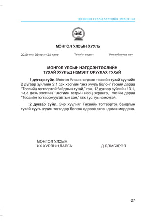 ÒªÑÂÈÉÍ ÒÓÕÀÉ ÕÓÓËÈÉÍ ÝÌÕÝÒÃÝË
27
ÌÎÍÃÎË ÓËÑÛÍ ÕÓÓËÜ
2010 îíû 06ñàðûí 24 ºäºð Òºðèéí îðäîí Óëààíáààòàð õîò
ÌÎÍÃÎË ÓËÑÛÍ ÍÝÃÄÑÝÍ ÒªÑÂÈÉÍ
ÒÓÕÀÉ ÕÓÓËÜÄ ÍÝÌÝËÒ ÎÐÓÓËÀÕ ÒÓÕÀÉ
1 ä¿ãýýð ç¿éë. Ìîíãîë Óëñûí íýãäñýí òºñâèéí òóõàé õóóëèéí
2 äóãààð ç¿éëèéí 2.1 äýõ õýñãèéí “ýíý õóóëü áîëîí” ãýñíèé äàðàà
“Òºñâèéí òîãòâîðòîé áàéäëûí òóõàé,” ãýæ, 13 äóãààð ç¿éëèéí 13.1,
13.3 äàõü õýñãèéí “Çàñãèéí ãàçðûí íººö õºðºíãº,” ãýñíèé äàðàà
“Òºñâèéí òîãòâîðæóóëàëòûí ñàí,” ãýæ òóñ òóñ íýìñ¿ãýé.
2 äóãààð ç¿éë. Ýíý õóóëèéã Òºñâèéí òîãòâîðòîé áàéäëûí
òóõàé õóóëü õ¿÷èí òºãºëäºð áîëñîí ºäðººñ ýõëýí äàãàæ ìºðäºíº.
ÌÎÍÃÎË ÓËÑÛÍ
ÈÕ ÕÓÐËÛÍ ÄÀÐÃÀ Ä.ÄÝÌÁÝÐÝË
 