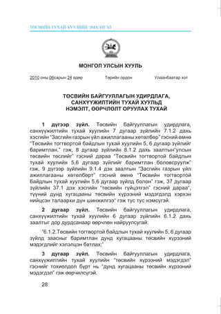 ÒªÑÂÈÉÍ ÒÓÕÀÉ ÕÓÓËÈÉÍ ÝÌÕÝÒÃÝË
28
ÌÎÍÃÎË ÓËÑÛÍ ÕÓÓËÜ
2010 îíû 06ñàðûí 24 ºäºð Òºðèéí îðäîí Óëààíáààòàð õîò
ÒªÑÂÈÉÍ ÁÀÉÃÓÓËËÀÃÛÍ ÓÄÈÐÄËÀÃÀ,
ÑÀÍÕ¯¯ÆÈËÒÈÉÍ ÒÓÕÀÉ ÕÓÓËÜÄ
ÍÝÌÝËÒ, ªªÐ×ËªËÒ ÎÐÓÓËÀÕ ÒÓÕÀÉ
1 ä¿ãýýð ç¿éë. Òºñâèéí áàéãóóëëàãûí óäèðäëàãà,
ñàíõ¿¿æèëòèéí òóõàé õóóëèéí 7 äóãààð ç¿éëèéí 7.1.2 äàõü
õýñãèéí “Çàñãèéí ãàçðûí ¿éë àæèëëàãààíû õºòºëáºð” ãýñíèé ºìíº
“Òºñâèéí òîãòâîðòîé áàéäëûí òóõàé õóóëèéí 5, 6 äóãààð ç¿éëèéã
áàðèìòëàí,” ãýæ, 8 äóãààð ç¿éëèéí 8.1.2 äàõü çààëòûí“óëñûí
òºñâèéí òºñëèéã” ãýñíèé äàðàà “Òºñâèéí òîãòâîðòîé áàéäëûí
òóõàé õóóëèéí 5,6 äóãààð ç¿éëèéã áàðèìòëàí áîëîâñðóóëæ”
ãýæ, 9 ä¿ãýýð ç¿éëèéí 9.1.4 äýõ çààëòûí “Çàñãèéí ãàçðûí ¿éë
àæèëëàãààíû õºòºëáºðò” ãýñíèé ºìíº “Òºñâèéí òîãòâîðòîé
áàéäëûí òóõàé õóóëèéí 5,6 äóãààð ç¿éëä áîëîí” ãýæ, 37 äóãààð
ç¿éëèéí 37.1 äýõ õýñãèéí “òºñâèéí ã¿éöýòãýë” ãýñíèé äàðàà“,
ò¿¿íèé äóíä õóãàöààíû òºñâèéí õ¿ðýýíèé ìýäýãäýëä õýðõýí
íèéöñýí òàëààðõè ä¿í øèíæèëãýý“ ãýæ òóñ òóñ íýìñ¿ãýé.
2 äóãààð ç¿éë. Òºñâèéí áàéãóóëëàãûí óäèðäëàãà,
ñàíõ¿¿æèëòèéí òóõàé õóóëèéí 6 äóãààð ç¿éëèéí 6.1.2 äàõü
çààëòûã äîð äóðäñàíààð ººð÷ëºí íàéðóóëñóãàé:
”6.1.2.Òºñâèéí òîãòâîðòîé áàéäëûí òóõàé õóóëèéí 5, 6 äóãààð
ç¿éëä çààñíûã áàðèìòëàí äóíä õóãàöààíû òºñâèéí õ¿ðýýíèé
ìýäýãäëèéã õýëýëöýí áàòëàõ;”
3 äóãààð ç¿éë. Òºñâèéí áàéãóóëëàãûí óäèðäëàãà,
ñàíõ¿¿æèëòèéí òóõàé õóóëèéí “òºñâèéí õ¿ðýýíèé ìýäýãäýë”
ãýñíèéã òîõèîëäîë á¿ðò íü “äóíä õóãàöààíû òºñâèéí õ¿ðýýíèé
ìýäýãäýë” ãýæ ººð÷èëñ¿ãýé.
 