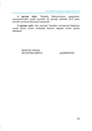 ÒªÑÂÈÉÍ ÒÓÕÀÉ ÕÓÓËÈÉÍ ÝÌÕÝÒÃÝË
29
4 ä¿ãýýð ç¿éë. Òºñâèéí áàéãóóëëàãûí óäèðäëàãà,
ñàíõ¿¿æèëòèéí òóõàé õóóëèéí 25 äóãààð ç¿éëèéí 25.2 äàõü
õýñãèéã õ¿÷èíã¿é áîëñîíä òîîöñóãàé.
5 äóãààð ç¿éë. Ýíý õóóëèéã Òºñâèéí òîãòâîðòîé áàéäëûí
òóõàé õóóëü õ¿÷èí òºãºëäºð áîëñîí ºäðººñ ýõëýí äàãàæ
ìºðäºíº.
ÌÎÍÃÎË ÓËÑÛÍ
ÈÕ ÕÓÐËÛÍ ÄÀÐÃÀ Ä.ÄÝÌÁÝÐÝË
 