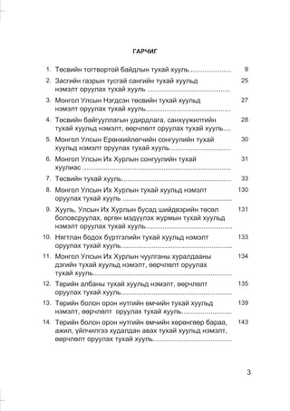 3
ÃÀÐ×ÈÃ
1. Òºñâèéí òîãòâîðòîé áàéäëûí òóõàé õóóëü...................... 9
2. Çàñãèéí ãàçðûí òóñãàé ñàíãèéí òóõàé õóóëüä
íýìýëò îðóóëàõ òóõàé õóóëü ...........................................
25
3. Ìîíãîë Óëñûí Íýãäñýí òºñâèéí òóõàé õóóëüä
íýìýëò îðóóëàõ òóõàé õóóëü............................................
27
4. Òºñâèéí áàéãóóëëàãûí óäèðäëàãà, ñàíõ¿¿æèëòèéí
òóõàé õóóëüä íýìýëò, ººð÷ëºëò îðóóëàõ òóõàé õóóëü....
28
5. Ìîíãîë Óëñûí Åðºíõèéëºã÷èéí ñîíãóóëèéí òóõàé
õóóëüä íýìýëò îðóóëàõ òóõàé õóóëü................................
30
6. Mîíãîë Óëñûí Èõ Õóðëûí ñîíãóóëèéí òóõàé
õóóëèàñ .............................................................................
31
7. Òºñâèéí òóõàé õóóëü......................................................... 33
8. Ìîíãîë Óëñûí Èõ Õóðëûí òóõàé õóóëüä íýìýëò
îðóóëàõ òóõàé õóóëü .........................................................
130
9. Õóóëü, Óëñûí Èõ Õóðëûí áóñàä øèéäâýðèéí òºñºë
áîëîâñðóóëàõ, ºðãºí ìýä¿¿ëýõ æóðìûí òóõàé õóóëüä
íýìýëò îðóóëàõ òóõàé õóóëü.............................................
131
10. Íÿãòëàí áîäîõ á¿ðòãýëèéí òóõàé õóóëüä íýìýëò
îðóóëàõ òóõàé õóóëü..........................................................
133
11. Ìîíãîë Óëñûí Èõ Õóðëûí ÷óóëãàíû õóðàëäààíû
äýãèéí òóõàé õóóëüä íýìýëò, ººð÷ëºëò îðóóëàõ
òóõàé õóóëü........................................................................
134
12. Òºðèéí àëáàíû òóõàé õóóëüä íýìýëò, ººð÷ëºëò
îðóóëàõ òóõàé õóóëü..........................................................
135
13. Òºðèéí áîëîí îðîí íóòãèéí ºì÷èéí òóõàé õóóëüä
íýìýëò, ººð÷ëºëò îðóóëàõ òóõàé õóóëü..........................
139
14. Òºðèéí áîëîí îðîí íóòãèéí ºì÷èéí õºðºíãººð áàðàà,
àæèë, ¿éë÷èëãýý õóäàëäàí àâàõ òóõàé õóóëüä íýìýëò,
ººð÷ëºëò îðóóëàõ òóõàé õóóëü.........................................
143
 