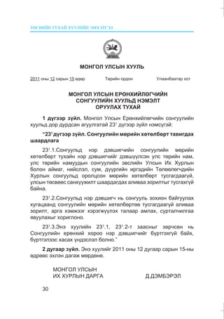 ÒªÑÂÈÉÍ ÒÓÕÀÉ ÕÓÓËÈÉÍ ÝÌÕÝÒÃÝË
30
ÌÎÍÃÎË ÓËÑÛÍ ÕÓÓËÜ
2011 îíû 12 ñàðûí 15 ºäºð Òºðèéí îðäîí Óëààíáààòàð õîò
ÌÎÍÃÎË ÓËÑÛÍ ÅÐªÍÕÈÉËªÃ×ÈÉÍ
ÑÎÍÃÓÓËÈÉÍ ÕÓÓËÜÄ ÍÝÌÝËÒ
ÎÐÓÓËÀÕ ÒÓÕÀÉ
1 ä¿ãýýð ç¿éë. Ìîíãîë Óëñûí Åðºíõèéëºã÷èéí ñîíãóóëèéí
õóóëüä äîð äóðäñàí àãóóëãàòàé 231
ä¿ãýýð ç¿éë íýìñ¿ãýé:
“231
ä¿ãýýð ç¿éë. Ñîíãóóëèéí ìºðèéí õºòºëáºðò òàâèãäàõ
øààðäëàãà
231
.1.Ñîíãóóëüä íýð äýâøèã÷èéí ñîíãóóëèéí ìºðèéí
õºòºëáºðò òóõàéí íýð äýâøèã÷èéã äýâø¿¿ëñýí óëñ òºðèéí íàì,
óëñ òºðèéí íàìóóäûí ñîíãóóëèéí ýâñëèéí Óëñûí Èõ Õóðëûí
áîëîí àéìàã, íèéñëýë, ñóì, ä¿¿ðãèéí èðãýäèéí Òºëººëºã÷äèéí
Õóðëûí ñîíãóóëüä îðîëöñîí ìºðèéí õºòºëáºðò òóñãàãäààã¿é,
óëñûí òºñâººñ ñàíõ¿¿æèëò øààðäàãäàõ àëèâàà çîðèëòûã òóñãàõã¿é
áàéíà.
231
.2.Ñîíãóóëüä íýð äýâøèã÷ íü ñîíãóóëü çîõèîí áàéãóóëàõ
õóãàöààíä ñîíãóóëèéí ìºðèéí õºòºëáºðòºº òóñãàãäààã¿é àëèâàà
çîðèëò, àðãà õýìæýýã õýðýãæ¿¿ëýõ òàëààð àìëàõ, ñóðòàë÷èëãàà
ÿâóóëàõûã õîðèãëîíî.
231
.3.Ýíý õóóëèéí 231
.1, 231
.2-ò çààñíûã çºð÷ñºí íü
Ñîíãóóëèéí åðºíõèé õîðîî íýð äýâøèã÷èéã á¿ðòãýõã¿é áàéõ,
á¿ðòãýëýýñ õàñàõ ¿íäýñëýë áîëíî.”
2 äóãààð ç¿éë. Ýíý õóóëèéã 2011 îíû 12 äóãààð ñàðûí 15-íû
ºäðººñ ýõëýí äàãàæ ìºðäºíº.
ÌÎÍÃÎË ÓËÑÛÍ
ÈÕ ÕÓÐËÛÍ ÄÀÐÃÀ Ä.ÄÝÌÁÝÐÝË
 