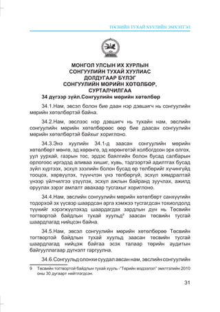 ÒªÑÂÈÉÍ ÒÓÕÀÉ ÕÓÓËÈÉÍ ÝÌÕÝÒÃÝË
31
ÌÎÍÃÎË ÓËÑÛÍ ÈÕ ÕÓÐËÛÍ
ÑÎÍÃÓÓËÈÉÍ ÒÓÕÀÉ ÕÓÓËÈÀÑ
ÄÎËÄÓÃÀÀÐ ÁYËÝÃ
ÑÎÍÃÓÓËÈÉÍ ÌªÐÈÉÍ ÕªÒªËÁªÐ,
ÑÓÐÒÀË×ÈËÃÀÀ
34 ä¿ãýýð ç¿éë.Ñîíãóóëèéí ìºðèéí õºòºëáºð
34.1.Íàì, ýâñýë áîëîí áèå äààí íýð äýâøèã÷ íü ñîíãóóëèéí
ìºðèéí õºòºëáºðòýé áàéíà.
34.2.Íàì, ýâñëýýñ íýð äýâøèã÷ íü òóõàéí íàì, ýâñëèéí
ñîíãóóëèéí ìºðèéí õºòºëáºðººñ ººð áèå äààñàí ñîíãóóëèéí
ìºðèéí õºòºëáºðòýé áàéõûã õîðèãëîíî.
34.3.Ýíý õóóëèéí 34.1-ä çààñàí ñîíãóóëèéí ìºðèéí
õºòºëáºðò ìºíãº, ýä õºðºíãº, ýä õºðºíãºòýé õîëáîãäñîí ýðõ îëãîõ,
óóë óóðõàé, ãàçðûí òîñ, ýðäýñ áàÿëãèéí áîëîí áóñàä ñàëáàðûí
îðëîãîîñ èðãýäýä àëèâàà õèøèã, õóâü, òýäãýýðòýé àäèëòãàõ áóñàä
ç¿éë õ¿ðòýýõ, ýñõ¿ë çýýëèéí áîëîí áóñàä ºð òºëáºðèéã õ¿÷èíã¿éä
òîîöîõ, õºðâ¿¿ëýõ, ò¿¿í÷ëýí ¿íý òºëáºðã¿é, ýñõ¿ë õÿìäðàëòàé
¿íýýð ¿éë÷èëãýý ¿ç¿¿ëýõ, ýñõ¿ë àæëûí áàéðàíä çóó÷ëàõ, àæèëä
îðóóëàõ çýðýã àìëàëò àâàõààð òóñãàõûã õîðèãëîíî.
34.4.Íàì, ýâñëèéí ñîíãóóëèéí ìºðèéí õºòºëáºðò ñàíõ¿¿ãèéí
òîäîðõîé ýõ ¿¿ñâýð øààðäñàí àðãà õýìæýý òóñãàãäñàí òîõèîëäîëä
ò¿¿íèéã õýðýãæ¿¿ëýõýä øààðäàãäàõ çàðäëûí ä¿í íü Òºñâèéí
òîãòâîðòîé áàéäëûí òóõàé õóóëüä9
çààñàí òºñâèéí òóñãàé
øààðäëàãàä íèéöñýí áàéíà.
34.5.Íàì, ýâñýë ñîíãóóëèéí ìºðèéí õºòºëáºðºº Òºñâèéí
òîãòâîðòîé áàéäëûí òóõàé õóóëüä çààñàí òºñâèéí òóñãàé
øààðäëàãàä íèéöýæ áàéãàà ýñýõ òàëààð òºðèéí àóäèòûí
áàéãóóëëàãààð ä¿ãíýëò ãàðãóóëíà.
34.6.Ñîíãóóëüä îëîíõè ñóóäàë àâñàí íàì, ýâñëèéí ñîíãóóëèéí
9 Òºñâèéí òîãòâîðòîé áàéäëûí òóõàé õóóëü -“Òºðèéí ìýäýýëýë” ýìõòãýëèéí 2010
îíû 30 äóãààðò íèéòëýãäñýí.
 