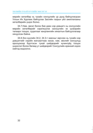 ÒªÑÂÈÉÍ ÒÓÕÀÉ ÕÓÓËÈÉÍ ÝÌÕÝÒÃÝË
32
ìºðèéí õºòºëáºð íü òóõàéí ñîíãóóëèéí ¿ð ä¿íä áàéãóóëàãäñàí
Óëñûí Èõ Õóðëààñ áàéãóóëàõ Çàñãèéí ãàçðûí ¿éë àæèëëàãààíû
õºòºëáºðèéí ¿íäýñ áîëíî.
34.7.Íàì, ýâñýë áîëîí áèå äààí íýð äýâøèã÷ íü ñîíãóóëèéí
ìºðèéí õºòºëáºðèéã õýðýãæ¿¿ëýõ ñàíõ¿¿ãèéí ýõ ¿¿ñâýðèéí
òàëààðõ òîîöîî, ñóäàëãààã õºíäëºíãèéí õÿíàëòûí áàéãóóëëàãààð
õÿíóóëñàí áàéíà.
34.8.Ýíý õóóëèéí 34.2, 34.3-ò çààñíûã çºð÷ñºí íü òóõàéí íýð
äýâøèã÷èéã íýðèéí æàãñààëòààñ õàñàõ, íàì, ýâñëèéã ñîíãóóëüä
îðîëöîõîîð á¿ðòãýñýí òóõàé øèéäâýðèéã õ¿÷èíã¿éä òîîöîõ
¿íäýñëýë áîëîõ áºãººä óã øèéäâýðèéã Ñîíãóóëèéí åðºíõèé õîðîî
íèéòýä ìýäýýëíý.
 