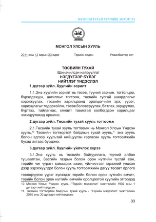 ÒªÑÂÈÉÍ ÒÓÕÀÉ ÕÓÓËÈÉÍ ÝÌÕÝÒÃÝË
33
ÌÎÍÃÎË ÓËÑÛÍ ÕÓÓËÜ
2011 îíû 12 ñàðûí 23 ºäºð Òºðèéí îðäîí Óëààíáààòàð õîò
ÒªÑÂÈÉÍ ÒÓÕÀÉ
/Øèíý÷èëñýí íàéðóóëãà/
ÍÝÃÄ¯ÃÝÝÐ Á¯ËÝÃ
ÍÈÉÒËÝÃ ¯ÍÄÝÑËÝË
1 ä¿ãýýð ç¿éë. Õóóëèéí çîðèëò
1.1.Ýíý õóóëèéí çîðèëò íü òºñºâ, ò¿¿íèé çàð÷èì, òîãòîëöîî,
á¿ðýëäýõ¿¿í, àíãèëëûã òîãòîîæ, òºñâèéí òóñãàé øààðäëàãûã
õýðýãæ¿¿ëýõ, òºñâèéí õàðèëöààíä îðîëöîã÷èéí ýðõ, ¿¿ðýã,
õàðèóöëàãûã òîäîðõîéëæ, òºñºâ áîëîâñðóóëàõ, áàòëàõ, çàðöóóëàõ,
á¿ðòãýõ, òàéëàãíàõ, õÿíàëò òàâèõòàé õîëáîãäñîí õàðèëöààã
çîõèöóóëàõàä îðøèíî.
2 äóãààð ç¿éë. Òºñâèéí òóõàé õóóëü òîãòîîìæ
2.1.Òºñâèéí òóõàé õóóëü òîãòîîìæ íü Ìîíãîë Óëñûí ¯íäñýí
õóóëü,10
Òºñâèéí òîãòâîðòîé áàéäëûí òóõàé õóóëü,11
ýíý õóóëü
áîëîí ýäãýýð õóóëüòàé íèéö¿¿ëýí ãàðãàñàí õóóëü òîãòîîìæèéí
áóñàä àêòààñ á¿ðäýíý.
3 äóãààð ç¿éë. Õóóëèéí ¿éë÷ëýõ õ¿ðýý
3.1.Ýíý õóóëü íü òºñâèéí áàéãóóëëàãà, ò¿¿íèé àëáàí
òóøààëòàí, Çàñãèéí ãàçðûí áîëîí îðîí íóòãèéí òóñãàé ñàí,
òºðèéí ÷èã ¿¿ðýãò õàìààðàõ àæèë, ¿éë÷èëãýýã ãýðýýíèé ¿íäñýí
äýýð õýðýãæ¿¿ëäýã áîëîí õóóëü òîãòîîìæèéí äàãóó òºñºâò îðëîãî
òºâëºð¿¿ëýõ ¿¿ðýã õ¿ëýýäýã òºðèéí áîëîí îðîí íóòãèéí ºì÷èò,
òºðèéí áîëîí îðîí íóòãèéí ºì÷èéí îðîëöîîòîé õóóëèéí ýòãýýäýä
10 Ìîíãîë Óëñûí ¯íäñýí õóóëü -“Òºðèéí ìýäýýëýë” ýìõòãýëèéí 1992 îíû 1
ä¿ãýýðò íèéòëýãäñýí.
11 Òºñâèéí òîãòâîðòîé áàéäëûí òóõàé õóóëü - “Òºðèéí ìýäýýëýë” ýìõòãýëèéí
2010 îíû 30 äóãààðò íèéòëýãäñýí.
 