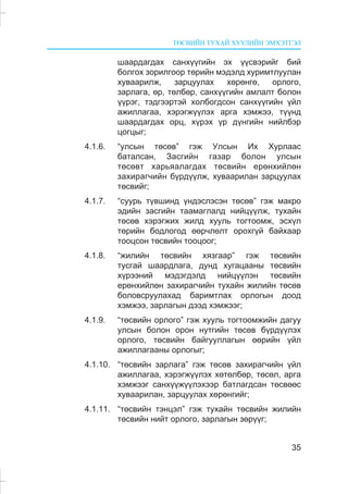 ÒªÑÂÈÉÍ ÒÓÕÀÉ ÕÓÓËÈÉÍ ÝÌÕÝÒÃÝË
35
øààðäàãäàõ ñàíõ¿¿ãèéí ýõ ¿¿ñâýðèéã áèé
áîëãîõ çîðèëãîîð òºðèéí ìýäýëä õóðèìòëóóëàí
õóâààðèëæ, çàðöóóëàõ õºðºíãº, îðëîãî,
çàðëàãà, ºð, òºëáºð, ñàíõ¿¿ãèéí àìëàëò áîëîí
¿¿ðýã, òýäãýýðòýé õîëáîãäñîí ñàíõ¿¿ãèéí ¿éë
àæèëëàãàà, õýðýãæ¿¿ëýõ àðãà õýìæýý, ò¿¿íä
øààðäàãäàõ îðö, õ¿ðýõ ¿ð ä¿íãèéí íèéëáýð
öîãöûã;
4.1.6. “óëñûí òºñºâ” ãýæ Óëñûí Èõ Õóðëààñ
áàòàëñàí, Çàñãèéí ãàçàð áîëîí óëñûí
òºñºâò õàðüÿàëàãäàõ òºñâèéí åðºíõèéëºí
çàõèðàã÷èéí á¿ðä¿¿ëæ, õóâààðèëàí çàðöóóëàõ
òºñâèéã;
4.1.7. “ñóóðü ò¿âøèíä ¿íäýñëýñýí òºñºâ” ãýæ ìàêðî
ýäèéí çàñãèéí òààìàãëàëä íèéö¿¿ëæ, òóõàéí
òºñºâ õýðýãæèõ æèëä õóóëü òîãòîîìæ, ýñõ¿ë
òºðèéí áîäëîãîä ººð÷ëºëò îðîõã¿é áàéõààð
òîîöñîí òºñâèéí òîîöîîã;
4.1.8. “æèëèéí òºñâèéí õÿçãààð” ãýæ òºñâèéí
òóñãàé øààðäëàãà, äóíä õóãàöààíû òºñâèéí
õ¿ðýýíèé ìýäýãäýëä íèéö¿¿ëýí òºñâèéí
åðºíõèéëºí çàõèðàã÷èéí òóõàéí æèëèéí òºñºâ
áîëîâñðóóëàõàä áàðèìòëàõ îðëîãûí äîîä
õýìæýý, çàðëàãûí äýýä õýìæýýã;
4.1.9. “òºñâèéí îðëîãî” ãýæ õóóëü òîãòîîìæèéí äàãóó
óëñûí áîëîí îðîí íóòãèéí òºñºâ á¿ðä¿¿ëýõ
îðëîãî, òºñâèéí áàéãóóëëàãûí ººðèéí ¿éë
àæèëëàãààíû îðëîãûã;
4.1.10. “òºñâèéí çàðëàãà” ãýæ òºñºâ çàõèðàã÷èéí ¿éë
àæèëëàãàà, õýðýãæ¿¿ëýõ õºòºëáºð, òºñºë, àðãà
õýìæýýã ñàíõ¿¿æ¿¿ëýõýýð áàòëàãäñàí òºñâººñ
õóâààðèëàí, çàðöóóëàõ õºðºíãèéã;
4.1.11. “òºñâèéí òýíöýë” ãýæ òóõàéí òºñâèéí æèëèéí
òºñâèéí íèéò îðëîãî, çàðëàãûí çºð¿¿ã;
 