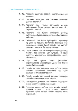 ÒªÑÂÈÉÍ ÒÓÕÀÉ ÕÓÓËÈÉÍ ÝÌÕÝÒÃÝË
36
4.1.12. “òºñâèéí àøèã” ãýæ òºñâèéí çàðëàãààñ äàâñàí
îðëîãûã;
4.1.13. “òºñâèéí àëäàãäàë” ãýæ òºñâèéí îðëîãîîñ
äàâñàí çàðëàãûã;
4.1.14. ”îðëîãî” ãýæ òóõàéí ýòãýýäèéí äîòîîä
ã¿éëãýýíýýñ áóñàä ãàäíààñ õ¿ëýýí àâàõ á¿õ
òºðëèéí ã¿éëãýýã;
4.1.15. ”çàðëàãà” ãýæ òóõàéí ýòãýýäèéí äîòîîä
ã¿éëãýýíýýñ áóñàä ãàäàãø ÷èãëýñýí á¿õ òºðëèéí
ã¿éëãýýã;
4.1.16. “õºòºëáºð” ãýæ òºñºâ õóâààðèëàõ çîðèëãîîð
¿ð ä¿íã íü òîîöîæ, òàéëàãíàæ áîëîõóéö ººð
õîîðîíäîî óÿëäàà á¿õèé òºðèéí ÷èã ¿¿ðãèéã
õàíãàõàä ÷èãëýñýí áàãö àðãà õýìæýýã;
4.1.17. “àðãà õýìæýý” ãýæ õºòºëáºðèéí á¿ðýëäýõ¿¿íä
áàãòàõ, òîî õýìæýý, öàã õóãàöàà, ÷àíàðûí
øàëãóóð ¿ç¿¿ëýëòýýð òîäîðõîéëîãäîõ àæèë,
¿éë÷èëãýýã;
4.1.18. “îðö” ãýæ òóõàéí àæèë, ¿éë÷èëãýýã
õýðýãæ¿¿ëýõýä øààðäàãäàõ ýä õºðºíãº áîëîí
ýäèéí áóñ õºðºíãèéã;
4.1.19. “ýäèéí çàñãèéí òîìñãîñîí àíãèëàë” ãýæ ýäèéí
çàñãèéí äýëãýðýíã¿é àíãèëëûí õýä õýäýí
ç¿éëèéã íýãòãýí á¿ëýãëýñíèéã;
4.1.20. “ýäèéí çàñãèéí äýëãýðýíã¿é àíãèëàë” ãýæ ýäèéí
çàñãèéí àíãèëëûí àíõäàã÷ ç¿éëèéã;
4.1.21. “ñàíõ¿¿ãèéí äýìæëýã” ãýæ òºñâèéí àëäàãäëûã
íºõºõ çîðèëãîîð îëãîõ õºðºíãèéã;
4.1.22. “îðëîãûí øèëæ¿¿ëýã” ãýæ îðîí íóòãèéí òºñâèéã
äýìæèõ çîðèëãîîð äýýä øàòíû òºñâèéí
îðëîãîîñ îðîí íóòãèéí òºñºâò òîîöîæ îëãîõ
õºðºíãèéã;
 