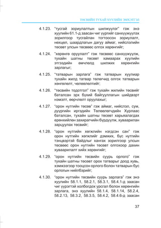 ÒªÑÂÈÉÍ ÒÓÕÀÉ ÕÓÓËÈÉÍ ÝÌÕÝÒÃÝË
37
4.1.23. “òóñãàé çîðèóëàëòûí øèëæ¿¿ëýã” ãýæ ýíý
õóóëèéí 61.1-ä çààñàí ÷èã ¿¿ðãèéã ñàíõ¿¿æ¿¿ëýõ
çîðèëãîîð òóñãàéëàí òîãòîîñîí çîðèóëàëò,
íºõöºë, øààðäëàãûí äàãóó àéìàã, íèéñëýëèéí
òºñºâò óëñûí òºñâººñ îëãîõ õºðºíãèéã;
4.1.24. ”õºðºíãº îðóóëàëò” ãýæ òºñâººñ ñàíõ¿¿æ¿¿ëæ,
òóõàéí øàòíû òºñºâò õàìààðàõ õóóëèéí
ýòãýýäèéí ºì÷ëºëä øèëæèõ õºðºíãèéí
çàðëàãûã;
4.1.25. “òàòâàðûí çàðëàãà” ãýæ òàòâàðûí õóóëèàð
òóõàéí æèëä òàòâàð òºëºã÷èä îëãîõ òàòâàðûí
õºíãºëºëò, ÷ºëººëºëòèéã;
4.1.26. “òºñâèéí òîäîòãîë” ãýæ òóõàéí æèëèéí òºñâèéã
áàòàëñàí ýðõ á¿õèé áàéãóóëëàãûí øèéäâýðò
íýìýëò, ººð÷ëºëò îðóóëàõûã;
4.1.27. “îðîí íóòãèéí òºñºâ” ãýæ àéìàã, íèéñëýë, ñóì,
ä¿¿ðãèéí èðãýäèéí Òºëººëºã÷äèéí Õóðëààñ
áàòàëñàí, òóõàéí øàòíû òºñºâò õàðüÿàëàãäàõ
åðºíõèéëºí çàõèðàã÷èéí á¿ðä¿¿ëæ, õóâààðèëàí
çàðöóóëàõ òºñâèéã;
4.1.28. “îðîí íóòãèéí õºãæëèéí íýãäñýí ñàí” ãýæ
îðîí íóòãèéí õºãæëèéã äýìæèõ, á¿ñ íóòãèéí
òýíöâýðòýé áàéäëûã õàíãàõ çîðèëãîîð óëñûí
òºñâººñ îðîí íóòãèéí òºñºâò îëãîõîîð äàõèí
õóâààðèëàëò õèéõ õºðºíãèéã;
4.1.29. “îðîí íóòãèéí òºñâèéí ñóóðü îðëîãî” ãýæ
òóõàéí øàòíû òºñºâò îðîõ òàòâàðûã äîîä õóâü,
õýìæýýãýýð òîîöñîí îðëîãî áîëîí òàòâàðûí áóñ
îðëîãûí íèéëáýðèéã;
4.1.30. “îðîí íóòãèéí òºñâèéí ñóóðü çàðëàãà” ãýæ ýíý
õóóëèéí 58.1.1, 58.2.1, 58.3.1, 58.4.1-ä çààñàí
÷èã ¿¿ðýãòýé õîëáîãäîõ óðñãàë áîëîí õºðºíãèéí
çàðëàãà, ýíý õóóëèéí 58.1.4, 58.1.14, 58.2.4,
58.2.13, 58.3.2, 58.3.5, 58.4.2, 58.4.6-ä çààñàí
 