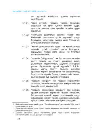 ÒªÑÂÈÉÍ ÒÓÕÀÉ ÕÓÓËÈÉÍ ÝÌÕÝÒÃÝË
38
÷èã ¿¿ðýãòýé õîëáîãäîõ óðñãàë çàðëàãûí
íèéëáýðèéã;
4.1.31. “îðîí íóòãèéí òºñâèéí ¿íäñýí òýíöëèéí
àëäàãäàë” ãýæ îðîí íóòãèéí òºñâèéí ñóóðü
îðëîãîîñ äàâñàí îðîí íóòãèéí òºñâèéí ñóóðü
çàðëàãûã;
4.1.32. “Íèéãìèéí äààòãàëûí ñàíãèéí òºñºâ” ãýæ
Íèéãìèéí äààòãàëûí òóõàé õóóëèéí12
äàãóó
á¿ðä¿¿ëæ, çàðöóóëàõ, òóõàéí æèëä Óëñûí Èõ
Õóðëààñ áàòàëñàí òºñâèéã;
4.1.33. ”Õ¿íèé õºãæèë ñàíãèéí òºñºâ” ãýæ Õ¿íèé õºãæèë
ñàíãèéí òóõàé õóóëèéí13
äàãóó á¿ðä¿¿ëæ,
çàðöóóëàõ, òóõàéí æèëä Óëñûí Èõ Õóðëààñ
áàòàëñàí òºñâèéã;
4.1.34. ”òºñâèéí áàéãóóëëàãà” ãýæ áàòëàãäñàí òºñâèéí
äàãóó òºðèéí ÷èã ¿¿ðýãò õàìààðàõ àæèë,
¿éë÷èëãýýã õýðýãæ¿¿ëäýã, Õóóëèéí ýòãýýäèéí
óëñûí á¿ðòãýëèéí òóõàé õóóëèéí14
7.1.3-ò
çààñíû äàãóó ñàíõ¿¿, òºñâèéí àñóóäàë
ýðõýëñýí òºðèéí çàõèðãààíû òºâ áàéãóóëëàãàä
á¿ðòã¿¿ëñýí òºðèéí áîëîí îðîí íóòãèéí ºì÷èò,
àøãèéí òºëºº áóñ õóóëèéí ýòãýýäèéã;
4.1.35. “òºñâèéí çàõèðàã÷” ãýæ òºñâèéí åðºíõèéëºí
çàõèðàã÷, òºñâèéí òºâëºð¿¿ëýí çàõèðàã÷ áîëîí
òºñâèéí øóóä çàõèðàã÷èéã;
4.1.36. “òºñâèéí åðºíõèéëºí çàõèðàã÷” ãýæ ººðèéí
ýðõëýõ àñóóäëûí õ¿ðýýíèé òºñâèéã òºëºâëºõ,
áàòëàãäñàí òºñâèéã õóóëü òîãòîîìæèéí äàãóó
õóâààðèëàõ, õÿíàëò òàâèõ, çàõèðàí çàðöóóëàõ,
ã¿éöýòãýëèéã òàéëàãíàõ ýðõ á¿õèé ýòãýýäèéã;
12 Íèéãìèéí äààòãàëûí òóõàé õóóëü -“Òºðèéí ìýäýýëýë” ýìõòãýëèéí 1994 îíû 8
äóãààðò íèéòëýãäñýí.
13 Õ¿íèé õºãæèë ñàíãèéí òóõàé õóóëü-“Òºðèéí ìýäýýëýë” ýìõòãýëèéí 2009 îíû 45
äóãààðò íèéòëýãäñýí.
14 Õóóëèéí ýòãýýäèéí óëñûí á¿ðòãýëèéí òóõàé õóóëü-“Òºðèéí ìýäýýëýë”
ýìõòãýëèéí 2003 îíû 22 äóãààðò íèéòëýãäñýí.
 
