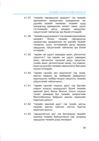 ÒªÑÂÈÉÍ ÒÓÕÀÉ ÕÓÓËÈÉÍ ÝÌÕÝÒÃÝË
39
4.1.37. “òºñâèéí òºâëºð¿¿ëýí çàõèðàã÷” ãýæ òºñâèéí
åðºíõèéëºí çàõèðàã÷ààñ õóâààðèëñàí ÷èã
¿¿ðãèéí òºñâèéã òºëºâëºõ, òºñâèéí øóóä
çàõèðàã÷èä õóâààðèëàõ, õÿíàëò òàâèõ, õóóëü
òîãòîîìæèéí äàãóó çàõèðàí çàðöóóëàõ,
ã¿éöýòãýëèéã òàéëàãíàõ ýðõ á¿õèé ýòãýýäèéã;
4.1.38. “òºñâèéíøóóäçàõèðàã÷”ãýæòºñâèéíåðºíõèéëºí
çàõèðàã÷ áîëîí òºñâèéí òºâëºð¿¿ëýí
çàõèðàã÷ààñ õóâààðèëñàí ÷èã ¿¿ðãèéí òºñâèéã
òºëºâëºõ, õóóëü òîãòîîìæèéí äàãóó çàõèðàí
çàðöóóëàõ, ã¿éöýòãýëèéã òàéëàãíàõ ýðõ á¿õèé
ýòãýýäèéã;
4.1.39. ”òºðèéí ÷èã ¿¿ðýãò õàìààðàõ àæèë, ¿éë÷èëãýýã
ã¿éöýòãýã÷” ãýæ òºðèéí ÷èã ¿¿ðýãò õàìààðàõ
àæèë, ¿éë÷èëãýýã ãýðýýíèé äàãóó ã¿éöýòãýæ,
òóõàéí àæèë, ¿éë÷èëãýýíèé ÷àíàð, òîî õýìæýý,
õ¿ðýõ ¿ð ä¿íãèéí òàëààðõ õàðèóöëàãûã áèå äààí
õ¿ëýýõ ýòãýýäèéã;
4.1.40. “òºðèéí ñàíãèéí ¿éë àæèëëàãàà” ãýæ òºñºâ,
ìºíãºí õºðºíãº, ºð òºëáºðèéí óäèðäëàãûã
õýðýãæ¿¿ëýõ, òºëáºð òîîöîîã ã¿éöýòãýõ, òºñâèéí
ã¿éöýòãýëèéã òàéëàãíàõûã;
4.1.41. ”òºðèéí ñàíãèéí íýãäñýí äàíñ” ãýæ Çàñãèéí
ãàçðûí íýãäñýí çîõèöóóëàëò á¿õèé òºñâèéí
åðºíõèé äàíñ áîëîí Ìîíãîë Óëñûí íýãäñýí
òºñºâò õàìààðàõ á¿õ òºñâèéí çàõèðàã÷èéí
Ìîíãîëáàíêèíä áàéðøèõ ìºíãºí õºðºíãèéí
õàðèëöàõ äàíñûã;
4.1.42. ”òºñâèéí åðºíõèé äàíñ” ãýæ òóõàéí øàòíû
òºñâèéí ìºíãºí ã¿éëãýýã íýãòãýí á¿ðòãýõ
õàðèëöàõ äàíñûã;
4.1.43. “çàðöóóëàëòûí ýðõ” ãýæ áàòëàãäñàí òºñâèéí
õ¿ðýýíä òºñâèéí áàéãóóëëàãûí ñàð, óëèðàëä
çàðöóóëàõ òºñâèéí äýýä õÿçãààðûã;
 