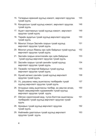 4
15. Òàòâàðûí åðºíõèé õóóëüä íýìýëò, ººð÷ëºëò îðóóëàõ
òóõàé õóóëü
145
16. Êîíöåññûí òóõàé õóóëüä íýìýëò, ººð÷ëºëò îðóóëàõ
òóõàé õóóëü
146
17. Àøèãò ìàëòìàëûí òóõàé õóóëüä íýìýëò, ººð÷ëºëò
îðóóëàõ òóõàé õóóëü
149
18. Òºðèéí àóäèòûí òóõàé õóóëüä ººð÷ëºëò îðóóëàõ
òóõàé õóóëü
150
19. Ìîíãîë Óëñûí Çàñãèéí ãàçðûí òóõàé õóóëüä
ººð÷ëºëò îðóóëàõ òóõàé õóóëü
151
20. Ìîíãîë óëñûí ßàìíû ýðõ ç¿éí áàéäëûí òóõàé õóóëüä
ººð÷ëºëò îðóóëàõ òóõàé õóóëü
152
21. Çàñãèéí ãàçðûí àãåíòëàãèéí ýðõ ç¿éí áàéäëûí
òóõàé õóóëüä ººð÷ëºëò îðóóëàõ òóõàé õóóëü
153
22. Çàñãèéí ãàçðûí òóñãàé ñàíãèéí òóõàé õóóëüä
ººð÷ëºëò îðóóëàõ òóõàé õóóëü
154
23. Òºñâèéí òîãòâîðòîé áàéäëûí òóõàé õóóëüä
ººð÷ëºëò îðóóëàõ òóõàé õóóëü
155
24. Õ¿íèé õºãæèë ñàíãèéí òóõàé õóóëüä ººð÷ëºëò
îðóóëàõ òóõàé õóóëü
156
25. Óñ, ðàøààíû íººö àøèãëàñíû òºëáºðèéí òóõàé
õóóëüä ººð÷ëºëò îðóóëàõ òóõàé õóóëü
157
26. Àãíóóðûí íººö àøèãëàñíû òºëáºð, àí àìüòàí àãíàõ,
áàðèõ çºâøººðëèéí õóðààìæèéí òóõàé õóóëüä
ººð÷ëºëò îðóóëàõ òóõàé õóóëü
160
27. Îéãîîñ õýðýãëýýíèé ìîä, ò¿ëýý áýëòãýæ àøèãëàñíû
òºëáºðèéí òóõàé õóóëüä ººð÷ëºëò îðóóëàõ òóõàé
õóóëü
161
28. Àðõèâûí òóõàé õóóëüä ººð÷ëºëò îðóóëàõ
òóõàé õóóëü
162
29. Íèéãìèéí äààòãàëûí òóõàé õóóëüä ººð÷ëºëò
îðóóëàõ òóõàé õóóëü
163
 