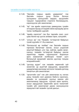 ÒªÑÂÈÉÍ ÒÓÕÀÉ ÕÓÓËÈÉÍ ÝÌÕÝÒÃÝË
40
4.1.44. “Çàñãèéí ãàçðûí ºðèéí óäèðäëàãà” ãýæ
Çàñãèéí ãàçðûí äóíä áîëîí áîãèíî
õóãàöààíû ñàíõ¿¿ãèéí çàðäàë, ýðñäýëèéí
ò¿âøèíã òîäîðõîéëîõ ñòðàòåãè áîëîâñðóóëæ,
õýðýãæ¿¿ëýõ ¿éë àæèëëàãààã;
4.1.45. ”ºð” ãýæ ºðèéí õýðýãñëýýð äàìæóóëàí òóõàéí
ýòãýýäýýñ áóñàä ýòãýýäèéí ºìíº èðýýä¿éä ýðãýí
òºëºõ òºëáºðèéí ¿¿ðãèéã;
4.1.46. “ºðèéí õýðýãñýë” ãýæ á¿õ òºðëèéí çýýë, ¿íýò
öààñ áîëîí ºð ¿¿ñãýõ àëèâàà ãýðýý, õýëöëèéã;
4.1.47. “óëñûí ºð” ãýæ Òºñâèéí òîãòâîðòîé áàéäëûí
òóõàé õóóëèéí 4.1.8-ä çààñíûã;
4.1.48. “áîëçîøã¿é ºð òºëáºð” ãýæ Çàñãèéí ãàçðûí
ãàðãàñàí áàòàëãààã õàíãàõ, ýñõ¿ë ¿íäýñíèé
àþóëã¿é áàéäàë, óëñ òºð, íèéãýì, ýäèéí çàñàã,
ñàíõ¿¿, òºñâèéí òîãòâîðòîé áàéäëûã õàíãàõ
çîðèëãîîð òºðººñ õýðýãæ¿¿ëýõ áîäëîãûí
àðãà õýìæýýòýé õîëáîãäîí òºñºâò ¿¿ñ÷
áîëçîøã¿é ýðñäýëèéã ìºíãºí ä¿íãýýð òîîöîæ
èëýðõèéëñíèéã;
4.1.49. “äîòîîä àóäèò” ãýæ òºñâèéí õºðºíãèéã ç¿é
çîõèñòîé, ¿ð àøèãòàé çàðöóóëàõ, ýðñäýëèéí
óäèðäëàãààð õàíãàõàä ÷èãëýñýí òºñâèéí äîòîîä
õÿíàëòûí ¿éë àæèëëàãààã;
4.1.50. “ýðãýëòèéí ñàí” ãýæ ¿éë àæèëëàãàà íü íýãýýñ
äýýø òºñâèéí æèë äàìæèí áàéíãà õýðýãæèõ,
ººðèéí ýõ ¿¿ñâýðèéã õóóëüä çààñàí ¿éë
àæèëëàãààíä çàðöóóëæ, ò¿¿íýýñ îðîõ îðëîãî,
ýñõ¿ë çàðöóóëñàí õºðºíãèéí ýðãýí òºëºëòèéã
òóõàéí ¿éë àæèëëàãààã äàõèí ñàíõ¿¿æ¿¿ëýõ
çîðèóëàëòòàé òºñâèéí òóñãàé äàíñûã.
 