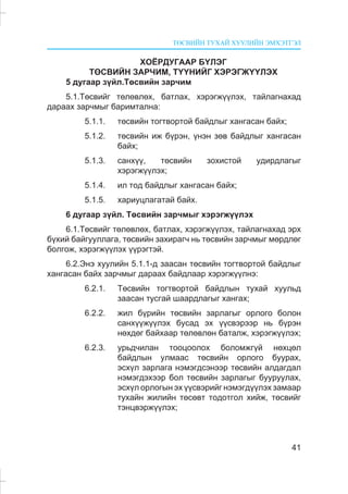 ÒªÑÂÈÉÍ ÒÓÕÀÉ ÕÓÓËÈÉÍ ÝÌÕÝÒÃÝË
41
ÕÎ¨ÐÄÓÃÀÀÐ Á¯ËÝÃ
ÒªÑÂÈÉÍ ÇÀÐ×ÈÌ, Ò¯¯ÍÈÉÃ ÕÝÐÝÃÆ¯¯ËÝÕ
5 äóãààð ç¿éë.Òºñâèéí çàð÷èì
5.1.Òºñâèéã òºëºâëºõ, áàòëàõ, õýðýãæ¿¿ëýõ, òàéëàãíàõàä
äàðààõ çàð÷ìûã áàðèìòàëíà:
5.1.1. òºñâèéí òîãòâîðòîé áàéäëûã õàíãàñàí áàéõ;
5.1.2. òºñâèéí èæ á¿ðýí, ¿íýí çºâ áàéäëûã õàíãàñàí
áàéõ;
5.1.3. ñàíõ¿¿, òºñâèéí çîõèñòîé óäèðäëàãûã
õýðýãæ¿¿ëýõ;
5.1.4. èë òîä áàéäëûã õàíãàñàí áàéõ;
5.1.5. õàðèóöëàãàòàé áàéõ.
6 äóãààð ç¿éë. Òºñâèéí çàð÷ìûã õýðýãæ¿¿ëýõ
6.1.Òºñâèéã òºëºâëºõ, áàòëàõ, õýðýãæ¿¿ëýõ, òàéëàãíàõàä ýðõ
á¿õèé áàéãóóëëàãà, òºñâèéí çàõèðàã÷ íü òºñâèéí çàð÷ìûã ìºðäëºã
áîëãîæ, õýðýãæ¿¿ëýõ ¿¿ðýãòýé.
6.2.Ýíý õóóëèéí 5.1.1-ä çààñàí òºñâèéí òîãòâîðòîé áàéäëûã
õàíãàñàí áàéõ çàð÷ìûã äàðààõ áàéäëààð õýðýãæ¿¿ëíý:
6.2.1. Òºñâèéí òîãòâîðòîé áàéäëûí òóõàé õóóëüä
çààñàí òóñãàé øààðäëàãûã õàíãàõ;
6.2.2. æèë á¿ðèéí òºñâèéí çàðëàãûã îðëîãî áîëîí
ñàíõ¿¿æ¿¿ëýõ áóñàä ýõ ¿¿ñâýðýýð íü á¿ðýí
íºõäºã áàéõààð òºëºâëºí áàòàëæ, õýðýãæ¿¿ëýõ;
6.2.3. óðüä÷èëàí òîîöîîëîõ áîëîìæã¿é íºõöºë
áàéäëûí óëìààñ òºñâèéí îðëîãî áóóðàõ,
ýñõ¿ë çàðëàãà íýìýãäñýíýýð òºñâèéí àëäàãäàë
íýìýãäýõýýð áîë òºñâèéí çàðëàãûã áóóðóóëàõ,
ýñõ¿ë îðëîãûí ýõ ¿¿ñâýðèéã íýìýãä¿¿ëýõ çàìààð
òóõàéí æèëèéí òºñºâò òîäîòãîë õèéæ, òºñâèéã
òýíöâýðæ¿¿ëýõ;
 