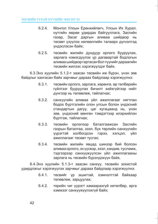 ÒªÑÂÈÉÍ ÒÓÕÀÉ ÕÓÓËÈÉÍ ÝÌÕÝÒÃÝË
42
6.2.4. Ìîíãîë Óëñûí Åðºíõèéëºã÷, Óëñûí Èõ Õóðàë,
íóòãèéí ººðºº óäèðäàõ áàéãóóëëàãà, Çàñãèéí
ãàçàð, Çàñàã äàðãûí àëèâàà øèéäâýð íü
òºñºâò ¿ç¿¿ëýõ íºëººëëèéí òàëààðõ ä¿ãíýëòýä
¿íäýñëýñýí áàéõ;
6.2.5. òºñâèéí æèëèéí äóíäóóð îðëîãî áóóðóóëàõ,
çàðëàãà íýìýãä¿¿ëýõ ¿ð äàãàâàðòàé áîäëîãûí
àëèâààøèéäâýðãàðãàñàíáîëò¿¿íèéãäàðààãèéí
òºñâèéí æèëýýñ õýðýãæ¿¿ëäýã áàéõ.
6.3.Ýíý õóóëèéí 5.1.2-ò çààñàí òºñâèéí èæ á¿ðýí, ¿íýí çºâ
áàéäëûã õàíãàñàí áàéõ çàð÷ìûã äàðààõ áàéäëààð õýðýãæ¿¿ëíý:
6.3.1. òºñâèéí îðëîãî, çàðëàãà, õºðºíãº, ºð òºëáºðèéí
ã¿éëãýýã áóóðóóëàõ áè÷èëò õèéõã¿éãýýð íèéò
ä¿íãýýð íü òºëºâëºæ, òàéëàãíàõ;
6.3.2. ñàíõ¿¿ãèéí àëèâàà ¿éë àæèëëàãààã íÿãòëàí
áîäîõ á¿ðòãýëèéí îëîí óëñûí áîëîí ¿íäýñíèé
ñòàíäàðòûí äàãóó, öàã õóãàöààíä íü, ¿íýí
çºâ, ¿íäýñíèé ìºíãºí òýìäýãòýýð èëýðõèéëýí
á¿ðòãýæ, òàéëàãíàõ;
6.3.3. òºñâèéí îðëîãîîð áàòàëãààæñàí Çàñãèéí
ãàçðûí áàòàëãàà, çýýë, á¿õ òºðëèéí ñàíõ¿¿ãèéí
¿¿ðýãòýé õîëáîãäñîí ãýðýý, õýëöýë, ¿éë
àæèëëàãààã òºñºâò òóñãàõ;
6.3.4. òºñâèéí æèëèéí ÿâöàä øèíýýð áèé áîëñîí
àëèâààîðëîãî,ýõ¿¿ñâýð,çýýë,õàíäèâ,òóñëàìæ,
òýäãýýðýýð ñàíõ¿¿æ¿¿ëñýí ¿éë àæèëëàãààíû
çàðëàãà íü òºñâèéí á¿ðýëäýõ¿¿í áàéõ.
6.4.Ýíý õóóëèéí 5.1.3-ò çààñàí ñàíõ¿¿, òºñâèéí çîõèñòîé
óäèðäëàãûã õýðýãæ¿¿ëýõ çàð÷ìûã äàðààõ áàéäëààð õýðýãæ¿¿ëíý:
6.4.1. òºñâèéã ¿ð àøèãòàé, õýìíýëòòýé áàéõààð
òºëºâëºæ, çàðöóóëàõ;
6.4.2. òºðèéí ÷èã ¿¿ðýãò õàìààðàõã¿é õºòºëáºð, àðãà
õýìæýýã ñàíõ¿¿æ¿¿ëýõã¿é áàéõ;
 