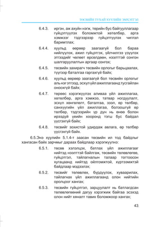 ÒªÑÂÈÉÍ ÒÓÕÀÉ ÕÓÓËÈÉÍ ÝÌÕÝÒÃÝË
43
6.4.3. èðãýí, àæ àõóéí íýãæ, òºðèéí áóñ áàéãóóëëàãààð
ã¿éöýòã¿¿ëýõ áîëîìæòîé õºòºëáºð, àðãà
õýìæýýã òýäãýýðýýð ã¿éöýòã¿¿ëýõ ÷èãëýë
áàðèìòëàõ;
6.4.4. õóóëüä ººðººð çààãààã¿é áîë áàðàà
íèéë¿¿ëýõ, àæèë ã¿éöýòãýõ, ¿éë÷èëãýý ¿ç¿¿ëýõ
ýòãýýäèéã ÷ºëººò ºðñºëäººí, íýýëòòýé ñîíãîí
øàëãàðóóëàëòûí àðãààð ñîíãîõ;
6.4.5. òºñâèéí çàõèðàã÷ òºñâèéí îðëîãûã áàðüöààëàõ,
ò¿¿ãýýð áàòàëãàà ãàðãàõã¿é áàéõ;
6.4.6. õóóëüä ººðººð çààãààã¿é áîë òºñâèéí îðëîãûã
àëüíýãýòãýýä,ýñõ¿ë¿éëàæèëëàãààíäòóñãàéëàí
îíîîõã¿é áàéõ;
6.4.7. òºðººñ õýðýãæ¿¿ëýõ àëèâàà ¿éë àæèëëàãàà,
õºòºëáºð, àðãà õýìæýý, òàòâàð íîãäóóëàëò,
ýñõ¿ë õºíãºëºëò, áàòàëãàà, çýýë, ºð òºëáºð,
ñàíõ¿¿ãèéí ¿éë àæèëëàãàà, áîëçîøã¿é ºð
òºëáºð, òýäãýýðèéí ¿ð ä¿í íü ºíºº áîëîí
èðýýä¿é ¿åèéí õîîðîíä òýãø áóñ áàéäàë
¿¿ñãýõã¿é áàéõ;
6.4.8. òºñâèéã çîõèñòîé óäèðäàæ àâëàãà, ºð òºëáºð
¿¿ñãýõã¿é áàéõ.
6.5.Ýíý õóóëèéí 5.1.4-ò çààñàí òºñâèéí èë òîä áàéäëûã
õàíãàñàí áàéõ çàð÷ìûã äàðààõ áàéäëààð õýðýãæ¿¿ëíý:
6.5.1. òºñºâ õýëýëöýõ, áàòëàõ ¿éë àæèëëàãààã
íèéòýä íýýëòòýé áàéëãàæ, òºñâèéí òºëºâëºãºº,
ã¿éöýòãýë, òàéëàãíàëûí òàëààð òîãòîîñîí
õóãàöààíä íèéòýä îéëãîìæòîé, õ¿ðòýýìæòýé
áàéäëààð ìýäýýëýõ;
6.5.2. òºñâèéã òºëºâëºõ, á¿ðä¿¿ëýõ, õóâààðèëàõ,
òàéëàãíàõ ¿éë àæèëëàãààíä îëîí íèéòèéí
îðîëöîîã õàíãàõ;
6.5.3. òºñâèéí ã¿éöýòãýë, çàðöóóëàëò íü áàòëàãäñàí
òºëºâëºãººíèé äàãóó õýðýãæèæ áàéãàà ýñýõýä
îëîí íèéò õÿíàëò òàâèõ áîëîìæîîð õàíãàõ;
 