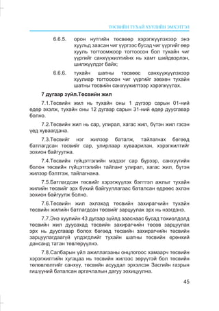 ÒªÑÂÈÉÍ ÒÓÕÀÉ ÕÓÓËÈÉÍ ÝÌÕÝÒÃÝË
45
6.6.5. îðîí íóòãèéí òºñâººð õýðýãæ¿¿ëýõýýð ýíý
õóóëüä çààñàí ÷èã ¿¿ðãýýñ áóñàä ÷èã ¿¿ðãèéã ººð
õóóëü òîãòîîìæîîð òîãòîîñîí áîë òóõàéí ÷èã
¿¿ðãèéã ñàíõ¿¿æèëòèéíõ íü õàìò øèéäâýðëýí,
øèëæ¿¿ëäýã áàéõ;
6.6.6. òóõàéí øàòíû òºñâººñ ñàíõ¿¿æ¿¿ëýõýýð
õóóëèàð òîãòîîñîí ÷èã ¿¿ðãèéã çºâõºí òóõàéí
øàòíû òºñâèéí ñàíõ¿¿æèëòýýð õýðýãæ¿¿ëýõ.
7 äóãààð ç¿éë.Òºñâèéí æèë
7.1.Òºñâèéí æèë íü òóõàéí îíû 1 ä¿ãýýð ñàðûí 01-íèé
ºäºð ýõýëæ, òóõàéí îíû 12 äóãààð ñàðûí 31-íèé ºäºð äóóñãàâàð
áîëíî.
7.2.Òºñâèéí æèë íü ñàð, óëèðàë, õàãàñ æèë, á¿òýí æèë ãýñýí
¿åä õóâààãäàíà.
7.3.Òºñâèéã íýã æèëýýð áàòàëæ, òàéëàãíàõ áºãººä
áàòëàãäñàí òºñâèéã ñàð, óëèðëààð õóâààðèëàí, õýðýãæèëòèéã
çîõèîí áàéãóóëíà.
7.4.Òºñâèéí ã¿éöýòãýëèéí ìýäýýã ñàð á¿ðýýð, ñàíõ¿¿ãèéí
áîëîí òºñâèéí ã¿éöýòãýëèéí òàéëàíã óëèðàë, õàãàñ æèë, á¿òýí
æèëýýð áýëòãýæ, òàéëàãíàíà.
7.5.Áàòëàãäñàí òºñâèéã õýðýãæ¿¿ëýõ áýëòãýë àæëûã òóõàéí
æèëèéí òºñâèéã ýðõ á¿õèé áàéãóóëëàãààñ áàòàëñàí ºäðººñ ýõëýí
çîõèîí áàéãóóëæ áîëíî.
7.6.Òºñâèéí æèë ýõëýõýä òºñâèéí çàõèðàã÷èéí òóõàéí
òºñâèéí æèëèéí áàòëàãäñàí òºñâèéã çàðöóóëàõ ýðõ íü íýýãäýíý.
7.7.Ýíý õóóëèéí 43 äóãààð ç¿éëä çààñíààñ áóñàä òîõèîëäîëä
òºñâèéí æèë äóóñàõàä òºñâèéí çàõèðàã÷èéí òºñºâ çàðöóóëàõ
ýðõ íü äóóñãàâàð áîëîõ áºãººä òºñâèéí çàõèðàã÷èéí òºñâèéí
çàðöóóëàãäààã¿é ¿ëäýãäëèéã òóõàéí øàòíû òºñâèéí åðºíõèé
äàíñàíä òàòàí òºâëºð¿¿ëíý.
7.8.Ñàëáàðûí ¿éë àæèëëàãààíû îíöëîãîîñ õàìààð÷ òºñâèéí
õýðýãæèëòèéí õóãàöàà íü òºñâèéí æèëýýñ çºð¿¿òýé áîë òºñâèéí
òºëºâëºëòèéã ñàíõ¿¿, òºñâèéí àñóóäàë ýðõýëñýí Çàñãèéí ãàçðûí
ãèø¿¿íèé áàòàëñàí àðãà÷ëàëûí äàãóó çîõèöóóëíà.
 