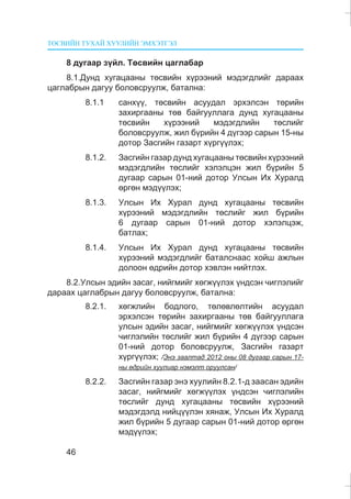 ÒªÑÂÈÉÍ ÒÓÕÀÉ ÕÓÓËÈÉÍ ÝÌÕÝÒÃÝË
46
8 äóãààð ç¿éë. Òºñâèéí öàãëàáàð
8.1.Äóíä õóãàöààíû òºñâèéí õ¿ðýýíèé ìýäýãäëèéã äàðààõ
öàãëàáðûí äàãóó áîëîâñðóóëæ, áàòàëíà:
8.1.1 ñàíõ¿¿, òºñâèéí àñóóäàë ýðõýëñýí òºðèéí
çàõèðãààíû òºâ áàéãóóëëàãà äóíä õóãàöààíû
òºñâèéí õ¿ðýýíèé ìýäýãäëèéí òºñëèéã
áîëîâñðóóëæ, æèë á¿ðèéí 4 ä¿ãýýð ñàðûí 15-íû
äîòîð Çàñãèéí ãàçàðò õ¿ðã¿¿ëýõ;
8.1.2. Çàñãèéí ãàçàð äóíä õóãàöààíû òºñâèéí õ¿ðýýíèé
ìýäýãäëèéí òºñëèéã õýëýëöýí æèë á¿ðèéí 5
äóãààð ñàðûí 01-íèé äîòîð Óëñûí Èõ Õóðàëä
ºðãºí ìýä¿¿ëýõ;
8.1.3. Óëñûí Èõ Õóðàë äóíä õóãàöààíû òºñâèéí
õ¿ðýýíèé ìýäýãäëèéí òºñëèéã æèë á¿ðèéí
6 äóãààð ñàðûí 01-íèé äîòîð õýëýëöýæ,
áàòëàõ;
8.1.4. Óëñûí Èõ Õóðàë äóíä õóãàöààíû òºñâèéí
õ¿ðýýíèé ìýäýãäëèéã áàòàëñíààñ õîéø àæëûí
äîëîîí ºäðèéí äîòîð õýâëýí íèéòëýõ.
8.2.Óëñûí ýäèéí çàñàã, íèéãìèéã õºãæ¿¿ëýõ ¿íäñýí ÷èãëýëèéã
äàðààõ öàãëàáðûí äàãóó áîëîâñðóóëæ, áàòàëíà:
8.2.1. õºãæëèéí áîäëîãî, òºëºâëºëòèéí àñóóäàë
ýðõýëñýí òºðèéí çàõèðãààíû òºâ áàéãóóëëàãà
óëñûí ýäèéí çàñàã, íèéãìèéã õºãæ¿¿ëýõ ¿íäñýí
÷èãëýëèéí òºñëèéã æèë á¿ðèéí 4 ä¿ãýýð ñàðûí
01-íèé äîòîð áîëîâñðóóëæ, Çàñãèéí ãàçàðò
õ¿ðã¿¿ëýõ; /Ýíý çààëòàä 2012 îíû 08 äóãààð ñàðûí 17-
íû ºäðèéí õóóëèàð íýìýëò îðóóëñàí/
8.2.2. Çàñãèéí ãàçàð ýíý õóóëèéí 8.2.1-ä çààñàí ýäèéí
çàñàã, íèéãìèéã õºãæ¿¿ëýõ ¿íäñýí ÷èãëýëèéí
òºñëèéã äóíä õóãàöààíû òºñâèéí õ¿ðýýíèé
ìýäýãäýëä íèéö¿¿ëýí õÿíàæ, Óëñûí Èõ Õóðàëä
æèë á¿ðèéí 5 äóãààð ñàðûí 01-íèé äîòîð ºðãºí
ìýä¿¿ëýõ;
 
