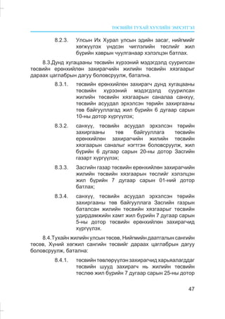 ÒªÑÂÈÉÍ ÒÓÕÀÉ ÕÓÓËÈÉÍ ÝÌÕÝÒÃÝË
47
8.2.3. Óëñûí Èõ Õóðàë óëñûí ýäèéí çàñàã, íèéãìèéã
õºãæ¿¿ëýõ ¿íäñýí ÷èãëýëèéí òºñëèéã æèë
á¿ðèéí õàâðûí ÷óóëãàíààð õýëýëöýí áàòëàõ.
8.3.Äóíä õóãàöààíû òºñâèéí õ¿ðýýíèé ìýäýãäýëä ñóóðèëñàí
òºñâèéí åðºíõèéëºí çàõèðàã÷èéí æèëèéí òºñâèéí õÿçãààðûã
äàðààõ öàãëàáðûí äàãóó áîëîâñðóóëæ, áàòàëíà.
8.3.1. òºñâèéí åðºíõèéëºí çàõèðàã÷ äóíä õóãàöààíû
òºñâèéí õ¿ðýýíèé ìýäýãäýëä ñóóðèëñàí
æèëèéí òºñâèéí õÿçãààðûí ñàíàëàà ñàíõ¿¿,
òºñâèéí àñóóäàë ýðõýëñýí òºðèéí çàõèðãààíû
òºâ áàéãóóëëàãàä æèë á¿ðèéí 6 äóãààð ñàðûí
10-íû äîòîð õ¿ðã¿¿ëýõ;
8.3.2. ñàíõ¿¿, òºñâèéí àñóóäàë ýðõýëñýí òºðèéí
çàõèðãààíû òºâ áàéãóóëëàãà òºñâèéí
åðºíõèéëºí çàõèðàã÷èéí æèëèéí òºñâèéí
õÿçãààðûí ñàíàëûã íýãòãýí áîëîâñðóóëæ, æèë
á¿ðèéí 6 äóãààð ñàðûí 20-íû äîòîð Çàñãèéí
ãàçàðò õ¿ðã¿¿ëýõ;
8.3.3. Çàñãèéí ãàçàð òºñâèéí åðºíõèéëºí çàõèðàã÷èéí
æèëèéí òºñâèéí õÿçãààðûí òºñëèéã õýëýëöýí
æèë á¿ðèéí 7 äóãààð ñàðûí 01-íèé äîòîð
áàòëàõ;
8.3.4. ñàíõ¿¿, òºñâèéí àñóóäàë ýðõýëñýí òºðèéí
çàõèðãààíû òºâ áàéãóóëëàãà Çàñãèéí ãàçðûí
áàòàëñàí æèëèéí òºñâèéí õÿçãààðûã òºñâèéí
óäèðäàìæèéí õàìò æèë á¿ðèéí 7 äóãààð ñàðûí
5-íû äîòîð òºñâèéí åðºíõèéëºí çàõèðàã÷èä
õ¿ðã¿¿ëýõ.
8.4.Òóõàéí æèëèéí óëñûí òºñºâ, Íèéãìèéí äààòãàëûí ñàíãèéí
òºñºâ, Õ¿íèé õºãæèë ñàíãèéí òºñâèéã äàðààõ öàãëàáðûí äàãóó
áîëîâñðóóëæ, áàòàëíà:
8.4.1. òºñâèéí òºâëºð¿¿ëýí çàõèðàã÷èä õàðüÿàëàãääàã
òºñâèéí øóóä çàõèðàã÷ íü æèëèéí òºñâèéí
òºñëºº æèë á¿ðèéí 7 äóãààð ñàðûí 25-íû äîòîð
 