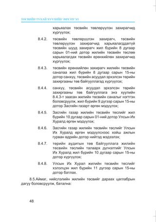 ÒªÑÂÈÉÍ ÒÓÕÀÉ ÕÓÓËÈÉÍ ÝÌÕÝÒÃÝË
48
õàðüÿàëàõ òºñâèéí òºâëºð¿¿ëýí çàõèðàã÷èä
õ¿ðã¿¿ëýõ;
8.4.2. òºñâèéí òºâëºð¿¿ëýí çàõèðàã÷, òºñâèéí
òºâëºð¿¿ëýí çàõèðàã÷èä õàðüÿàëàãääàãã¿é
òºñâèéí øóóä çàõèðàã÷ æèë á¿ðèéí 8 äóãààð
ñàðûí 01-íèé äîòîð æèëèéí òºñâèéí òºñëºº
õàðüÿàëàãäàõ òºñâèéí åðºíõèéëºí çàõèðàã÷èä
õ¿ðã¿¿ëýõ;
8.4.3. òºñâèéí åðºíõèéëºí çàõèðàã÷ æèëèéí òºñâèéí
ñàíàëàà æèë á¿ðèéí 8 äóãààð ñàðûí 15-íû
äîòîð ñàíõ¿¿, òºñâèéí àñóóäàë ýðõýëñýí òºðèéí
çàõèðãààíû òºâ áàéãóóëëàãàä õ¿ðã¿¿ëýõ;
8.4.4. ñàíõ¿¿, òºñâèéí àñóóäàë ýðõýëñýí òºðèéí
çàõèðãààíû òºâ áàéãóóëëàãà ýíý õóóëèéí
8.4.3-ò çààñàí æèëèéí òºñâèéí ñàíàëûã íýãòãýí
áîëîâñðóóëæ, æèë á¿ðèéí 9 ä¿ãýýð ñàðûí 15-íû
äîòîð Çàñãèéí ãàçàðò ºðãºí ìýä¿¿ëýõ;
8.4.5. Çàñãèéí ãàçàð æèëèéí òºñâèéí òºñëèéã æèë
á¿ðèéí 10 äóãààð ñàðûí 01-íèé äîòîð Óëñûí Èõ
Õóðàëä ºðãºí ìýä¿¿ëýõ;
8.4.6. Çàñãèéí ãàçàð æèëèéí òºñâèéí òºñëèéã Óëñûí
Èõ Õóðàëä ºðãºí ìýä¿¿ëñíýýñ õîéø àæëûí
ãóðâàí ºäðèéí äîòîð íèéòýä ìýäýýëýõ;
8.4.7. òºðèéí àóäèòûí òºâ áàéãóóëëàãà æèëèéí
òºñâèéí òºñëèéí òàëààðõ ä¿ãíýëòèéã Óëñûí
Èõ Õóðàëä æèë á¿ðèéí 10 äóãààð ñàðûí 15-íû
äîòîð õ¿ðã¿¿ëýõ;
8.4.8. Óëñûí Èõ Õóðàë æèëèéí òºñâèéí òºñëèéã
õýëýëöýí æèë á¿ðèéí 11 ä¿ãýýð ñàðûí 15-íû
äîòîð áàòëàõ.
8.5.Àéìàã, íèéñëýëèéí æèëèéí òºñâèéã äàðààõ öàãëàáðûí
äàãóó áîëîâñðóóëæ, áàòàëíà:
 