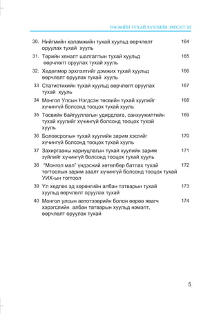 ÒªÑÂÈÉÍ ÒÓÕÀÉ ÕÓÓËÈÉÍ ÝÌÕÝÒÃÝË
5
30. Íèéãìèéí õàëàìæèéí òóõàé õóóëüä ººð÷ëºëò
îðóóëàõ òóõàé õóóëü
164
31. Òºðèéí õÿíàëò øàëãàëòûí òóõàé õóóëüä
ººð÷ëºëò îðóóëàõ òóõàé õóóëü
165
32. Õºäºëìºð ýðõëýëòèéã äýìæèõ òóõàé õóóëüä
ººð÷ëºëò îðóóëàõ òóõàé õóóëü
166
33 Ñòàòèñòèêèéí òóõàé õóóëüä ººð÷ëºëò îðóóëàõ
òóõàé õóóëü
167
34 Ìîíãîë Óëñûí Íýãäñýí òºñâèéí òóõàé õóóëèéã
õ¿÷èíã¿é áîëñîíä òîîöîõ òóõàé õóóëü
168
35 Òºñâèéí áàéãóóëëàãûí óäèðäëàãà, ñàíõ¿¿æèëòèéí
òóõàé õóóëèéã õ¿÷èíã¿é áîëñîíä òîîöîõ òóõàé
õóóëü
169
36 Áîëîâñðîëûí òóõàé õóóëèéí çàðèì õýñãèéã
õ¿÷èíã¿é áîëñîíä òîîöîõ òóõàé õóóëü
170
37 Çàõèðãààíû õàðèóöëàãûí òóõàé õóóëèéí çàðèì
ç¿éëèéã õ¿÷èíã¿é áîëñîíä òîîöîõ òóõàé õóóëü
171
38 “Ìîíãîë ìàë” ¿íäýñíèé õºòºëáºð áàòëàõ òóõàé
òîãòîîëûí çàðèì çààëò õ¿÷èíã¿é áîëñîíä òîîöîõ òóõàé
ÓÈÕ-ûí òîãòîîë
172
39 ¯ë õºäëºõ ýä õºðºíãèéí àëáàí òàòâàðûí òóõàé
õóóëüä ººð÷ëºëò îðóóëàõ òóõàé
173
40 Ìîíãîë óëñûí àâòîòýýâðèéí áîëîí ººðºº ÿâàã÷
õýðýãñëèéí àëáàí òàòâàðûí õóóëüä íýìýëò,
ººð÷ëºëò îðóóëàõ òóõàé
174
 