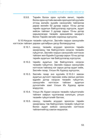 ÒªÑÂÈÉÍ ÒÓÕÀÉ ÕÓÓËÈÉÍ ÝÌÕÝÒÃÝË
53
8.9.8. Òºðèéí áîëîí îðîí íóòãèéí ºì÷èò, òºðèéí
áîëîí îðîí íóòãèéí ºì÷èéí îðîëöîîòîé õóóëèéí
ýòãýýä æèëèéí ýöñèéí ñàíõ¿¿ãèéí òàéëàíãàà
äàðàà æèëèéí 02 äóãààð ñàðûí 15-íû äîòîð
òºðèéí àóäèòûí áàéãóóëëàãàä õ¿ðã¿¿ëæ, àóäèò
õèéñýí òàéëàíã 3 äóãààð ñàðûí 15-íû äîòîð
õàðüÿàëàãäàõ òºñâèéí åðºíõèéëºí çàõèðàã÷
áîëîí Òºðèéí ºì÷èéí õîðîîíä õ¿ðã¿¿ëýõ.
8.10.Íýãäñýí òºñâèéí ã¿éöýòãýë, Çàñãèéí ãàçðûí ñàíõ¿¿ãèéí
íýãòãýñýí òàéëàíã äàðààõ öàãëàáðûí äàãóó áîëîâñðóóëíà:
8.10.1. ñàíõ¿¿, òºñâèéí àñóóäàë ýðõýëñýí òºðèéí
çàõèðãààíû òºâ áàéãóóëëàãà íýãäñýí òºñâèéí
ã¿éöýòãýë, Çàñãèéí ãàçðûí ñàíõ¿¿ãèéí íýãòãýñýí
òàéëàíã æèë á¿ðèéí 5 äóãààð ñàðûí 10-íû äîòîð
òºðèéí àóäèòûí òºâ áàéãóóëëàãàä õ¿ðã¿¿ëýõ;
8.10.2. òºðèéí àóäèòûí òºâ áàéãóóëëàãà íýãäñýí
òºñâèéí ã¿éöýòãýë, Çàñãèéí ãàçðûí ñàíõ¿¿ãèéí
íýãòãýñýí òàéëàíä íýã ñàðûí äîòîð àóäèò õèéæ,
Çàñãèéí ãàçàð, Óëñûí Èõ Õóðàëä õ¿ðã¿¿ëýõ;
8.10.3. Çàñãèéí ãàçàð ýíý õóóëèéí 8.10.2-ò çààñàí
àóäèòûí ä¿ãíýëò ãàðñíààñ õîéø àæëûí äîëîîí
ºäðèéí äîòîð íýãäñýí òºñâèéí ã¿éöýòãýë,
ñàíõ¿¿ãèéí íýãòãýñýí òàéëàíã àóäèòûí
ä¿ãíýëòèéí õàìò Óëñûí Èõ Õóðàëä ºðãºí
ìýä¿¿ëýõ;
8.10.4. Óëñûí Èõ Õóðàë íýãäñýí òºñâèéí ã¿éöýòãýëèéí
òàéëàíã õàâðûí ÷óóëãàíààð õýëýëöýí, óëñûí
òºñâèéí ã¿éöýòãýëèéã áàòëàõ;
8.10.5. ñàíõ¿¿, òºñâèéí àñóóäàë ýðõýëñýí òºðèéí
çàõèðãààíû òºâ áàéãóóëëàãà òºñâèéí ã¿éöýòãýë
áîëîí àóäèò õèéñýí ñàíõ¿¿ãèéí íýãòãýñýí
òàéëàíãíèéòýä õýâëýí ìýäýýëýõ.
 