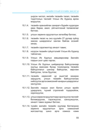 ÒªÑÂÈÉÍ ÒÓÕÀÉ ÕÓÓËÈÉÍ ÝÌÕÝÒÃÝË
55
¿íäñýí ÷èãëýë, æèëèéí òºñâèéí òºñºë, òºñâèéí
òîäîòãîëûí òºñëèéã Óëñûí Èõ Õóðàëä ºðãºí
ìýä¿¿ëýõ;
10.1.4. òºñâèéí åðºíõèéëºí çàõèðàã÷ á¿ðèéí õóäàëäàí
àâàõ áàðàà, àæèë, ¿éë÷èëãýýíèé òºëºâëºãººã
áàòëàõ;
10.1.5. óëñûí õºðºíãº îðóóëàëòûí õºòºëáºð áàòëàõ;
10.1.6. òºñâèéí òºñºë íü ýíý õóóëèéí 27 äóãààð ç¿éëä
çààñàí øààðäëàãûã õàíãàæ áàéãàà ýñýõèéã
õÿíàõ;
10.1.7. òºñâèéí õýðýãæèëòýä õÿíàëò òàâèõ;
10.1.8. íýãäñýí òºñâèéí ã¿éöýòãýëèéã Óëñûí Èõ Õóðàëä
òàéëàãíàõ;
10.1.9. Óëñûí Èõ Õóðëûí çºâøººðñíººð Çàñãèéí
ãàçðûí ¿íýò öààñ ãàðãàõ;
10.1.10. Óëñûí Èõ Õóðëûí øèéäâýðýýð áàéãóóëàõààð
õóóëüä çààñíààñ áóñàä òîõèîëäîëä òºñâèéí
áàéãóóëëàãûã øèíýýð áàéãóóëàõ, ººð÷ëºí
áàéãóóëàõ, òàòàí áóóëãàõ;
10.1.11. òºñâèéí õºðºíãèéã ¿ð àøèãòàé çàõèðàí
çàðöóóëæ, óëñûí òºñâèéí áàéãóóëëàãààñ
íèéë¿¿ëýõàðãàõýìæýýíèé÷àíàðûíøààðäëàãûã
õàíãóóëàõ;
10.1.12. Çàñãèéí ãàçðûí çýýë áîëîí óëñûí ºðèéí
óäèðäëàãà, ò¿¿íèé ñòðàòåãèéã òîäîðõîéëæ,
õýðýãæ¿¿ëýõ;
10.1.13. óëñûíõºðºíãºîðóóëàëòààðõýðýãæ¿¿ëýõòºñëèéã
áîëîâñðóóëàõ, õýðýãæ¿¿ëýõ, ñàíõ¿¿æ¿¿ëýõ,
õÿíàëò òàâèõ æóðìûã áàòëàõ;
10.1.14. òóõàéí æèëèéí òºñâèéí õóóëèàð áàòëàãäñàí
õºðºíãº îðóóëàëòûí àðãà õýìæýýíèé
æàãñààëòàä øèíý àðãà õýìæýý íýìæ
 