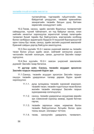 ÒªÑÂÈÉÍ ÒÓÕÀÉ ÕÓÓËÈÉÍ ÝÌÕÝÒÃÝË
56
òóñãàõã¿éãýýð, òýäãýýðèéí ã¿éöýòãýëèéí ÿâö
áàéäàëòàé óÿëäóóëàí, òºñâèéí åðºíõèéëºí
çàõèðàã÷èéí òºñâèéí áàãöûí ä¿íä áàãòààí
õºðºíãèéí çîõèöóóëàëò õèéõ.
10.2.Òºñºâ, ñàíõ¿¿, ýäèéí çàñãèéí áîäëîãûí òºëºâëºëòèéã
ñàéæðóóëàõ, ò¿¿íèé òàéëàãíàëò, èë òîä áàéäëûã õàíãàõ, îëîí
íèéòèéí õÿíàëòûã õýðýãæ¿¿ëýõ çîðèëãîòîé òàòâàð òºëºã÷äèéí
òºëººëºë á¿õèé òºðèéí áóñ áàéãóóëëàãà, ìýðãýæëèéí õîëáîîä
áîëîí ñàëáàðûí ýðäýìòäýýñ á¿ðäñýí 9 ãèø¿¿íèé á¿ðýëäýõ¿¿íòýé
îðîí òîîíû áóñ òºñºâ, ñàíõ¿¿, ýäèéí çàñãèéí ¿íäýñíèé çºâëºëèéã
Åðºíõèé ñàéäûí äýðãýä áàéãóóëæ àæèëëóóëíà.
10.3.Ýíý õóóëèéí 10.2-ò çààñàí ¿íäýñíèé çºâëºë íü òºñâèéí
òºñºë áîëîí óëñûí ýäèéí çàñàã, íèéãìèéã õºãæ¿¿ëýõ ¿íäñýí
÷èãëýëèéí òºñëèéã õýëýëöýæ, ñàíàë, ä¿ãíýëòýý Çàñãèéí ãàçàðò
õ¿ðã¿¿ëíý.
10.4.Ýíý õóóëèéí 10.2-ò çààñàí ¿íäýñíèé çºâëºëèéí
ä¿ðìèéã Çàñãèéí ãàçàð áàòàëíà.
11 ä¿ãýýð ç¿éë. Ñàíõ¿¿, òºñâèéí àñóóäàë ýðõýëñýí
Çàñãèéí ãàçðûí ãèø¿¿íèé á¿ðýí ýðõ
11.1.Ñàíõ¿¿, òºñâèéí àñóóäàë ýðõýëñýí Çàñãèéí ãàçðûí
ãèø¿¿í òºñâèéí óäèðäëàãûí òàëààð äàðààõ á¿ðýí ýðõèéã
õýðýãæ¿¿ëíý:
11.1.1. äóíä õóãàöààíû òºñâèéí õ¿ðýýíèé ìýäýãäýë,
òºñâèéí òºñºë, òºñâèéí òîäîòãîëûí òºñºë áîëîí
æèëèéí òºñâèéí õÿçãààðûã Çàñãèéí ãàçðûí
õóðàëäààíààð õýëýëö¿¿ëýõ;
11.1.2. ñàíõ¿¿, òºñâèéí óäèðäëàãûí àñóóäëààð ººðèéí
ýðõ õýìæýýíèé õ¿ðýýíä çààâàð, æóðàì áàòëàí
ãàðãàõ;
11.1.3. òºñâèéí çàðëàãûí íîðì, íîðìàòèâ áîëîí
òºñâèéí áàéãóóëëàãûí á¿òöèéí áîëîí îðîí
òîîíû æèøèã, õÿçãààðûã òîãòîîõ;
11.1.4. òºñºâ, ñàíõ¿¿ãèéí óäèðäëàãà, òºëºâëºëò,
 