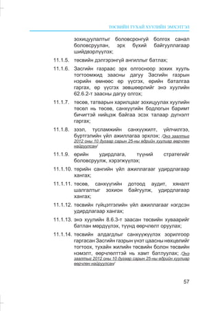 ÒªÑÂÈÉÍ ÒÓÕÀÉ ÕÓÓËÈÉÍ ÝÌÕÝÒÃÝË
57
çîõèöóóëàëòûã áîëîâñðîíãóé áîëãîõ ñàíàë
áîëîâñðóóëàí, ýðõ á¿õèé áàéãóóëëàãààð
øèéäâýðë¿¿ëýõ;
11.1.5. òºñâèéí äýëãýðýíã¿é àíãèëëûã áàòëàõ;
11.1.6. Çàñãèéí ãàçðààñ ýðõ îëãîñíîîð çîõèõ õóóëü
òîãòîîìæèä çààñíû äàãóó Çàñãèéí ãàçðûí
íýðèéí ºìíººñ ºð ¿¿ñãýõ, ºðèéí áàòàëãàà
ãàðãàõ, ºð ¿¿ñãýõ çºâøººðëèéã ýíý õóóëèéí
62.6.2-ò çààñíû äàãóó îëãîõ;
11.1.7. òºñºâ, òàòâàðûí õàðèëöààã çîõèöóóëàõ õóóëèéí
òºñºë íü òºñºâ, ñàíõ¿¿ãèéí áîäëîãûí áàðèìò
áè÷èãòýé íèéöýæ áàéãàà ýñýõ òàëààð ä¿ãíýëò
ãàðãàõ;
11.1.8. çýýë, òóñëàìæèéí ñàíõ¿¿æèëò, ¿éë÷èëãýý,
á¿ðòãýëèéí ¿éë àæèëëàãàà ýðõëýõ; /Ýíý çààëòûã
2012 îíû 10 äóãààð ñàðûí 25-íû ºäðèéí õóóëèàð ººð÷ëºí
íàéðóóëñàí/
11.1.9. ºðèéí óäèðäëàãà, ò¿¿íèé ñòðàòåãèéã
áîëîâñðóóëæ, õýðýãæ¿¿ëýõ;
11.1.10. òºðèéí ñàíãèéí ¿éë àæèëëàãààã óäèðäëàãààð
õàíãàõ;
11.1.11. òºñºâ, ñàíõ¿¿ãèéí äîòîîä àóäèò, õÿíàëò
øàëãàëòûã çîõèîí áàéãóóëæ, óäèðäëàãààð
õàíãàõ;
11.1.12. òºñâèéí ã¿éöýòãýëèéí ¿éë àæèëëàãààã íýãäñýí
óäèðäëàãààð õàíãàõ;
11.1.13. ýíý õóóëèéí 8.6.3-ò çààñàí òºñâèéí õóâààðèéã
áàòëàí ìºðä¿¿ëýõ, ò¿¿íä ººð÷ëºëò îðóóëàõ;
11.1.14. òºñâèéí àëäàãäëûã ñàíõ¿¿æ¿¿ëýõ çîðèëãîîð
ãàðãàñàí Çàñãèéí ãàçðûí ¿íýò öààñíû íºõöºëèéã
òîãòîîõ, òóõàéí æèëèéí òºñâèéí áîëîí òºñâèéí
íýìýëò, ººð÷ëºëòòýé íü õàìò áàòëóóëàõ; /Ýíý
çààëòûã 2012 îíû 10 äóãààð ñàðûí 25-íû ºäðèéí õóóëèàð
ººð÷ëºí íàéðóóëñàí/
 