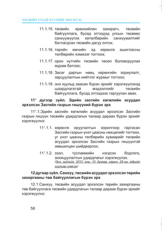 ÒªÑÂÈÉÍ ÒÓÕÀÉ ÕÓÓËÈÉÍ ÝÌÕÝÒÃÝË
58
11.1.15. òºñâèéí åðºíõèéëºí çàõèðàã÷, òºñâèéí
áàéãóóëëàãà, áóñàä ýòãýýäýä óëñûí òºñâººñ
ñàíõ¿¿æ¿¿ëýõ õºòºëáºðèéí ñàíõ¿¿æèëòèéã
áàòëàãäñàí òºñâèéí äàãóó îëãîõ;
11.1.16. òºðèéí ºì÷èéí ýä õºðºíãº àøèãëàñíû
òºëáºðèéí õýìæýýã òîãòîîõ;
11.1.17. îðîí íóòãèéí òºñâèéí òºñºë áîëîâñðóóëàõ
æóðàì áàòëàõ;
11.1.18. Çàñàã äàðãûí íººö õºðºíãèéí çîðèóëàëò,
çàðöóóëàëòûí íèéòëýã æóðìûã òîãòîîõ;
11.1.19. ýíý õóóëüä çààñàí á¿ðýí ýðõèéã õýðýãæ¿¿ëýõýä
øààðäëàãàòàé ìýäýýëëèéã òºñâèéí
áàéãóóëëàãà, áóñàä ýòãýýäýýñ ãàðãóóëàí àâàõ.
111
ä¿ãýýð ç¿éë. Ýäèéí çàñãèéí õºãæëèéí àñóóäàë
ýðõýëñýí Çàñãèéí ãàçðûí ãèø¿¿íèé á¿ðýí ýðõ
111
.1.Ýäèéí çàñãèéí õºãæëèéí àñóóäàë ýðõýëñýí Çàñãèéí
ãàçðûí ãèø¿¿í òºñâèéí óäèðäëàãûí òàëààð äàðààõ á¿ðýí ýðõèéã
õýðýãæ¿¿ëíý:
111
.1.1. õºðºíãº îðóóëàëòûí çîðèëãîîð ãàðãàñàí
Çàñãèéí ãàçðûí ¿íýò öààñíû íºõöºëèéã òîãòîîõ,
óã ¿íýò öààñíû òºëáºðèéí õóâààðèéã òºñâèéí
àñóóäàë ýðõýëñýí Çàñãèéí ãàçðûí ãèø¿¿íòýé
çºâøèëöºí øèéäâýðëýõ;
111
.1.2. çýýë, òóñëàìæèéí íýãäñýí áîäëîãî,
çîõèöóóëàëòûí óäèðäëàãûã õýðýãæ¿¿ëýõ.
/Ýíý ç¿éëèéã 2012 îíû 10 äóãààð ñàðûí 25-íû ºäðèéí
õóóëèàð íýìñýí/
12 äóãààð ç¿éë. Ñàíõ¿¿, òºñâèéí àñóóäàë ýðõýëñýí òºðèéí
çàõèðãààíû òºâ áàéãóóëëàãûí á¿ðýí ýðõ
12.1.Ñàíõ¿¿, òºñâèéí àñóóäàë ýðõýëñýí òºðèéí çàõèðãààíû
òºâ áàéãóóëëàãà òºñâèéí óäèðäëàãûí òàëààð äàðààõ á¿ðýí ýðõèéã
õýðýãæ¿¿ëíý:
 