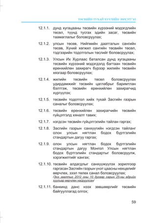 ÒªÑÂÈÉÍ ÒÓÕÀÉ ÕÓÓËÈÉÍ ÝÌÕÝÒÃÝË
59
12.1.1. äóíä õóãàöààíû òºñâèéí õ¿ðýýíèé ìýäýãäëèéí
òºñºë, ò¿¿íä òóñãàõ ýäèéí çàñàã, òºñâèéí
òààìàãëàëûã áîëîâñðóóëàõ;
12.1.2. óëñûí òºñºâ, Íèéãìèéí äààòãàëûí ñàíãèéí
òºñºâ, Õ¿íèé õºãæèë ñàíãèéí òºñâèéí òºñºë,
òýäãýýðèéí òîäîòãîëûí òºñëèéã áîëîâñðóóëàõ;
12.1.3. Óëñûí Èõ Õóðëààñ áàòàëñàí äóíä õóãàöààíû
òºñâèéí õ¿ðýýíèé ìýäýãäýëä áàãòààí òºñâèéí
åðºíõèéëºí çàõèðàã÷ á¿ðýýð æèëèéí òºñâèéí
õÿçãààð áîëîâñðóóëàõ;
12.1.4. æèëèéí òºñâèéí òºñºë áîëîâñðóóëàõ
óäèðäàìæèéã òºñâèéí öàãëàáðûã áàðèìòëàí
áýëòãýæ, òºñâèéí åðºíõèéëºí çàõèðàã÷èä
õ¿ðã¿¿ëýõ;
12.1.5. òºñâèéí òîäîòãîë õèéõ òóõàé Çàñãèéí ãàçðûí
ñàíàëûã áîëîâñðóóëàõ;
12.1.6. òºñâèéí åðºíõèéëºí çàõèðàã÷èéí òºñâèéí
ã¿éöýòãýëä õÿíàëò òàâèõ;
12.1.7. íýãäñýí òºñâèéí ã¿éöýòãýëèéí òàéëàí ãàðãàõ;
12.1.8. Çàñãèéí ãàçðûí ñàíõ¿¿ãèéí íýãäñýí òàéëàíã
îëîí óëñûí íÿãòëàí áîäîõ á¿ðòãýëèéí
ñòàíäàðòûí äàãóó ãàðãàõ;
12.1.9. îëîí óëñûí íÿãòëàí áîäîõ á¿ðòãýëèéí
ñòàíäàðòûí äàãóó Ìîíãîë Óëñûí íÿãòëàí
áîäîõ á¿ðòãýëèéí ñòàíäàðòûã áîëîâñðóóëæ,
õýðýãæèëòèéã õàíãàõ;
12.1.10. òºñâèéí àëäàãäëûã ñàíõ¿¿æ¿¿ëýõ çîðèëãîîð
ãàðãàñàí Çàñãèéí ãàçðûí ¿íýò öààñíû íºõöºëèéã
ººð÷ëºõ, çýýë òºëºõ ñàíàë áîëîâñðóóëàõ;
/Ýíý çààëòûã 2012 îíû 10 äóãààð ñàðûí 25-íû ºäðèéí
õóóëèàð ººð÷ëºí íàéðóóëñàí/
12.1.11. áàíêèíä äàíñ íýýõ çºâøººðëèéã òºñâèéí
áàéãóóëëàãàä îëãîõ;
 