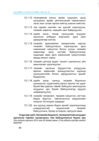 ÒªÑÂÈÉÍ ÒÓÕÀÉ ÕÓÓËÈÉÍ ÝÌÕÝÒÃÝË
60
12.1.12. òºëºãäººã¿é óëñûí ºðèéí ¿ëäýãäýë, äóíä
õóãàöààíû ºðèéí ¿éë÷èëãýýíèé òààìàãëàëûã
õàãàñ æèë òóòàì ãàðãàæ íèéòýä õýâëýí íèéòëýõ;
12.1.13. òºâ òºðèéí ñàíãèéí ÷èã ¿¿ðãèéã õýðýãæ¿¿ëæ,
òºñâèéí õºðºíãº, íººöèéí ñàíã áàéðøóóëàõ;
12.1.14. ýäèéí çàñàã, òºñºâ, ñàíõ¿¿ãèéí àñóóäàë
ýðõýëñýí àëáàäûã ìýðãýæèë, àðãà ç¿éí
óäèðäëàãààð õàíãàõ;
12.1.15. òºñâèéí åðºíõèéëºí çàõèðàã÷èéí õàðüÿà
òºñâèéí áàéãóóëëàãûí õýðýãæ¿¿ëýõ àðãà
õýìæýýíèé ã¿éöýòãýë áîëîí óëñûí òºñâèéí
õºðºíãººð îðîí íóòãèéí áàéãóóëëàãààñ
õóäàëäàí àâàõ àðãà õýìæýýíèé ã¿éöýòãýëèéí
ÿâöàä õÿíàëò òàâèõ;
12.1.16. òºñâèéí äîòîîä àóäèò, õÿíàëò øàëãàëòûí ¿éë
àæèëëàãààã õýðýãæ¿¿ëýõ;
12.1.17. òºñâèéí îðëîãûí á¿ðäýëòòýé óÿëäóóëàí
ìºíãºí õºðºíãèéí çîõèöóóëàëòûí õ¿ðýýíä
ñàíõ¿¿æèëòèéí áîëîí çàðöóóëàëòûí ýðõèéã
áóóðóóëàõ;
12.1.18. ýäèéí çàñàã, ñàíõ¿¿, òºñâèéí áîäëîãûí
øèíæèëãýý, ñóäàëãààíû àæëûã ýðõëýõ ÷èã ¿¿ðýã
á¿õèé áèå äààñàí òºâèéã áàéãóóëæ àæèëëóóëàõ
àñóóäëûã ýðõ á¿õèé áàéãóóëëàãàä îðóóëæ
øèéäâýðë¿¿ëýõ;
12.1.19. òºñâèéí òºëºâëºëò, òºñâèéí ã¿éöýòãýë, íÿãòëàí
áîäîõ á¿ðòãýë, òàéëàãíàëòûí ìýäýýëëèéí
íýãäñýí òîãòîëöîîã óäèðäàõ;
12.1.20. ýíý õóóëüä çààñàí á¿ðýí ýðõèéã õýðýãæ¿¿ëýõýä
øààðäëàãàòàé ìýäýýëëèéã òºñâèéí
áàéãóóëëàãà, áóñàä ýòãýýäýýñ ãàðãóóëæ àâàõ.
13äóãààðç¿éë.Õºãæëèéíáîäëîãî,òºëºâëºëòèéíàñóóäàë
ýðõýëñýí òºðèéí çàõèðãààíû òºâ áàéãóóëëàãûí á¿ðýí ýðõ
/Ýíý ç¿éëèéí ãàð÷èãò 2012 îíû 08 äóãààð ñàðûí 17-íû ºäðèéí õóóëèàð íýìýëò
îðóóëñàí/
 