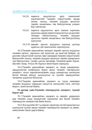 ÒªÑÂÈÉÍ ÒÓÕÀÉ ÕÓÓËÈÉÍ ÝÌÕÝÒÃÝË
64
14.2.8. õºðºíãº îðóóëàëòûí àðãà õýìæýýíèé
õýðýãæèëòèéã òºñâèéí ã¿éöýòãýëèéí ÿâöàä
õÿíàæ, ñàíõ¿¿, òºñâèéí àñóóäàë ýðõýëñýí
òºðèéí çàõèðãààíû òºâ áàéãóóëëàãàä óëèðàë
á¿ð òàéëàãíàõ;
14.2.9. õºðºíãº îðóóëàëòûí àðãà õýìæýý õýðýãæèæ
äóóññàíû äàðàà õºðºíãº îðóóëàëòûí ¿ð ä¿íãèéí
òàëààðõ òàéëàíãñàíõ¿¿, òºñâèéí àñóóäàë
ýðõýëñýí òºðèéí çàõèðãààíû òºâ áàéãóóëëàãàä
õ¿ðã¿¿ëýõ;
14.2.10. ººðèéí ýðõëýõ àñóóäëûí õ¿ðýýíä äîòîîä
àóäèòûí ¿éë àæèëëàãààã õýðýãæ¿¿ëýõ.
14.3.Òºñâèéí åðºíõèéëºí çàõèðàã÷ ººðèéí ýðõëýõ àñóóäëûí
òºñâèéí îðëîãî, çàðëàãûí ç¿é çîõèñòîé, ¿ð àøèãòàé áàéäàë, ¿ð
ä¿íãèéí ã¿éöýòãýëèéã õàíãàæ, ººðò õàìààðàõ òºñâèéí ã¿éöýòãýëèéí
áèåëýëòèéã ñàíõ¿¿, òºñâèéí àñóóäàë ýðõýëñýí òºðèéí çàõèðãààíû
òºâ áàéãóóëëàãà, òóõàéí øàòíû èðãýäèéí Òºëººëºã÷äèéí Õóðàë,
Çàñãèéí ãàçàð, Óëñûí Èõ Õóðëûí ºìíº á¿ðýí õàðèóöíà.
14.4.Òºñâèéí åðºíõèéëºí çàõèðàã÷ íü òºñºâ õóâààðèëàõ,
çàðöóóëàõòàé õîëáîãäñîí á¿ðýí ýðõýý òºñâèéí òºâëºð¿¿ëýí
çàõèðàã÷, ýñõ¿ë õàðüÿàëàõòºñâèéí øóóä çàõèðàã÷èä øèëæ¿¿ëæ
áîëîõ áºãººä èéíõ¿¿ øèëæ¿¿ëñýí íü ò¿¿íèéã õàðèóöëàãààñ
÷ºëººëºõ ¿íäýñëýë áîëîõã¿é.
14.5.Òºñâèéí åðºíõèéëºí çàõèðàã÷ íü ò¿¿íä õàìààðàõ
òºñâèéí àñóóäëûã õàðèóöàí ã¿éöýòãýõ ñàíõ¿¿ãèéí íýãæ, íÿãòëàí
áîäîã÷, àæèëòàíòàé áàéíà.
15 äóãààð ç¿éë.Òºñâèéí òºâëºð¿¿ëýí çàõèðàã÷, ò¿¿íèé
á¿ðýí ýðõ
15.1.Òºñâèéí åðºíõèéëºí çàõèðàã÷ íü ººðèéí óäèðäëàãà
äîð òºñâèéí øóóä çàõèðàã÷èéã õàðüÿàëàõ ýðõ á¿õèé òºñâèéí
òºâëºð¿¿ëýí çàõèðàã÷òàé áàéæ áîëíî.
15.2.Ýíý õóóëèéí 39.1-ä çààñàí ãýðýýãýýð òóñãàé çîðèóëàëòûí
øèëæ¿¿ëýã õ¿ëýýí àâñàí òºñâèéí òºâëºð¿¿ëýí çàõèðàã÷ íü àéìàã,
íèéñëýëèéí Çàñàã äàðãà áàéíà.
 