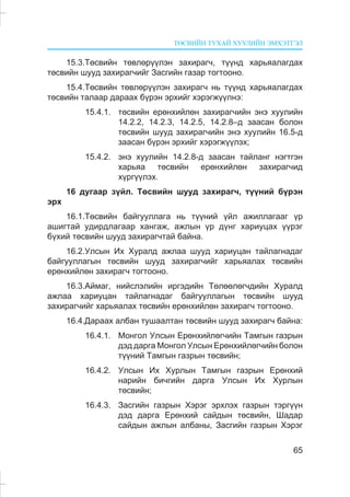 ÒªÑÂÈÉÍ ÒÓÕÀÉ ÕÓÓËÈÉÍ ÝÌÕÝÒÃÝË
65
15.3.Òºñâèéí òºâëºð¿¿ëýí çàõèðàã÷, ò¿¿íä õàðüÿàëàãäàõ
òºñâèéí øóóä çàõèðàã÷èéã Çàñãèéí ãàçàð òîãòîîíî.
15.4.Òºñâèéí òºâëºð¿¿ëýí çàõèðàã÷ íü ò¿¿íä õàðüÿàëàãäàõ
òºñâèéí òàëààð äàðààõ á¿ðýí ýðõèéã õýðýãæ¿¿ëíý:
15.4.1. òºñâèéí åðºíõèéëºí çàõèðàã÷èéí ýíý õóóëèéí
14.2.2, 14.2.3, 14.2.5, 14.2.8–ä çààñàí áîëîí
òºñâèéí øóóä çàõèðàã÷èéí ýíý õóóëèéí 16.5-ä
çààñàí á¿ðýí ýðõèéã õýðýãæ¿¿ëýõ;
15.4.2. ýíý õóóëèéí 14.2.8-ä çààñàí òàéëàíã íýãòãýí
õàðüÿà òºñâèéí åðºíõèéëºí çàõèðàã÷èä
õ¿ðã¿¿ëýõ.
16 äóãààð ç¿éë. Òºñâèéí øóóä çàõèðàã÷, ò¿¿íèé á¿ðýí
ýðõ
16.1.Òºñâèéí áàéãóóëëàãà íü ò¿¿íèé ¿éë àæèëëàãààã ¿ð
àøèãòàé óäèðäëàãààð õàíãàæ, àæëûí ¿ð ä¿íã õàðèóöàõ ¿¿ðýã
á¿õèé òºñâèéí øóóä çàõèðàã÷òàé áàéíà.
16.2.Óëñûí Èõ Õóðàëä àæëàà øóóä õàðèóöàí òàéëàãíàäàã
áàéãóóëëàãûí òºñâèéí øóóä çàõèðàã÷èéã õàðüÿàëàõ òºñâèéí
åðºíõèéëºí çàõèðàã÷ òîãòîîíî.
16.3.Àéìàã, íèéñëýëèéí èðãýäèéí Òºëººëºã÷äèéí Õóðàëä
àæëàà õàðèóöàí òàéëàãíàäàã áàéãóóëëàãûí òºñâèéí øóóä
çàõèðàã÷èéã õàðüÿàëàõ òºñâèéí åðºíõèéëºí çàõèðàã÷ òîãòîîíî.
16.4.Äàðààõ àëáàí òóøààëòàí òºñâèéí øóóä çàõèðàã÷ áàéíà:
16.4.1. Ìîíãîë Óëñûí Åðºíõèéëºã÷èéí Òàìãûí ãàçðûí
äýä äàðãà Ìîíãîë Óëñûí Åðºíõèéëºã÷èéí áîëîí
ò¿¿íèé Òàìãûí ãàçðûí òºñâèéí;
16.4.2. Óëñûí Èõ Õóðëûí Òàìãûí ãàçðûí Åðºíõèé
íàðèéí áè÷ãèéí äàðãà Óëñûí Èõ Õóðëûí
òºñâèéí;
16.4.3. Çàñãèéí ãàçðûí Õýðýã ýðõëýõ ãàçðûí òýðã¿¿í
äýä äàðãà Åðºíõèé ñàéäûí òºñâèéí, Øàäàð
ñàéäûí àæëûí àëáàíû, Çàñãèéí ãàçðûí Õýðýã
 
