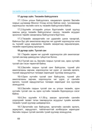 ÒªÑÂÈÉÍ ÒÓÕÀÉ ÕÓÓËÈÉÍ ÝÌÕÝÒÃÝË
68
17 äóãààð ç¿éë. Òºñâèéí áàéãóóëëàãà
17.1.Îëîí óëñûí áàéãóóëëàãà, õàíäèâëàã÷ îðíîîñ Çàñãèéí
ãàçðûí øóãàìààð Ìîíãîë Óëñàä îëãîæ áàéãàà çýýë, òóñëàìæààð
õýðýãæ¿¿ëýõ òºñëèéí íýãæ íü òºñâèéí áàéãóóëëàãà áàéíà.
17.2.Õóóëèéí ýòãýýäèéí óëñûí á¿ðòãýëèéí òóõàé õóóëüä
çààñíû äàãóó òºñâèéí áàéãóóëëàãûã ñàíõ¿¿, òºñâèéí àñóóäàë
ýðõýëñýí òºðèéí çàõèðãààíû áàéãóóëëàãà á¿ðòãýíý.
17.3.Òºñâèéí çàõèðàã÷èéí íýã óäààãèéí øèíæ ÷àíàðòàé,
áàéíãûí áóñ ¿éë àæèëëàãàà ÿâóóëàõ ÷èã ¿¿ðãèéã õýðýãæ¿¿ëýõ íýãæ
íü ò¿¿íèéã øóóä õàðüÿàëàõ òºñâèéí çàõèðàã÷èä õàðüÿàëàãäàæ,
òºñâèéí õàðèëöààíä îðîëöîíî.
18 äóãààð ç¿éë. Òóñãàé ñàí
18.1.Òºðèéí çàðèì ÷èã ¿¿ðãèéã õýðýãæ¿¿ëýõ ¿éë àæèëëàãààã
òóñãàé ñàíãààð äàìæóóëàí ã¿éöýòãýæ áîëíî.
18.2.Òóñãàé ñàí íü Çàñãèéí ãàçðûí òóñãàé ñàí, îðîí íóòãèéí
òóñãàé ñàí ãýñýí òºðºëòýé áàéíà.
18.3.Çàñãèéí ãàçðûí òóñãàé ñàíã áàéãóóëàõ, ò¿¿íèé ¿éë
àæèëëàãààíû çàð÷èì, õýðýãæ¿¿ëýõ ÷èã ¿¿ðýã, óã ñàíãèéí îðëîãî,
ò¿¿íèé çàðöóóëàëòûí òàëààðõ õàðèëöààã õóóëèàð çîõèöóóëíà.
18.4.Îðîí íóòãèéí òóñãàé ñàíã áàéãóóëàõ, ò¿¿íèé ¿éë
àæèëëàãààíû çàð÷èì, õýðýãæ¿¿ëýõ ÷èã ¿¿ðýã, óã ñàíãèéí
îðëîãî, ò¿¿íèé çàðöóóëàëòûí òàëààðõ õàðèëöààã ýíý õóóëèàð
çîõèöóóëíà.
18.5.Çàñãèéí ãàçðûí òóñãàé ñàí íü óëñûí òºñâèéí, îðîí
íóòãèéí òóñãàé ñàí íü îðîí íóòãèéí òºñâèéí á¿ðýëäýõ¿¿í õýñýã
áàéíà.
18.6.Ýíý õóóëèéí 4.1.50-ä çààñàí ýðãýëòèéí ñàíãèéí
¿ëäýãäëèéã òºñºâò òàòàí òºâëºð¿¿ëýõ àñóóäëûã òóõàéí æèëèéí
òºñâèéí òóõàé õóóëèàð øèéäâýðëýíý.
18.7.Ýðãýëòèéí ñàí áàéãóóëàõ, ýðãýëòèéí ñàíãèéí îðëîãî,
çîðèóëàëò, çàðöóóëàëò, òàéëàãíàëòòàé õîëáîãäñîí õàðèëöààã
Çàñãèéí ãàçðûí òóñãàé ñàíãèéí òóõàé õóóëèàð çîõèöóóëíà.
 