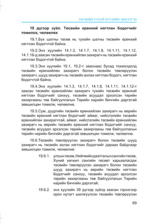 ÒªÑÂÈÉÍ ÒÓÕÀÉ ÕÓÓËÈÉÍ ÝÌÕÝÒÃÝË
69
19 ä¿ãýýð ç¿éë. Òºñâèéí åðºíõèé íÿãòëàí áîäîã÷èéã
òîìèëîõ, ÷ºëººëºõ
19.1.Á¿õ øàòíû òºñºâ íü òóõàéí øàòíû òºñâèéí åðºíõèé
íÿãòëàí áîäîã÷òîé áàéíà.
19.2.Ýíý õóóëèéí 14.1.3, 14.1.7, 14.1.8, 14.1.11, 14.1.12,
14.1.16-ä çààñàí òºñâèéí åðºíõèéëºí çàõèðàã÷ íü òºñâèéí åðºíõèé
íÿãòëàí áîäîã÷òîé áàéíà.
19.3.Ýíý õóóëèéí 19.1, 19.2-ò çààñíààñ áóñàä òîõèîëäîëä
òºñâèéí åðºíõèéëºí çàõèðàã÷ áîëîí òºñâèéí òºâëºð¿¿ëýí
çàõèðàã÷, øóóä çàõèðàã÷ íü òºñâèéí àõëàõ íÿãòëàí áîäîã÷, íÿãòëàí
áîäîã÷òîé áàéíà.
19.4.Ýíý õóóëèéí 14.1.3, 14.1.7, 14.1.8, 14.1.11, 14.1.12-ò
çààñàí òºñâèéí åðºíõèéëºí çàõèðàã÷ òóõàéí òºñâèéí åðºíõèé
íÿãòëàí áîäîã÷èéã ñàíõ¿¿, òºñâèéí àñóóäàë ýðõýëñýí òºðèéí
çàõèðãààíû òºâ áàéãóóëëàãûí Òºðèéí íàðèéí áè÷ãèéí äàðãàòàé
çºâøèëöºí òîìèëæ, ÷ºëººëíº.
19.5.Ñóì, ä¿¿ðãèéí òºñâèéí åðºíõèéëºí çàõèðàã÷ íü ººðèéí
òºñâèéí åðºíõèé íÿãòëàí áîäîã÷èéã àéìàã, íèéñëýëèéí òºñâèéí
åðºíõèéëºí çàõèðàã÷òàé, àéìàã, íèéñëýëèéí òºñâèéí åðºíõèéëºí
çàõèðàã÷ íü ººðèéí òºñâèéí åðºíõèé íÿãòëàí áîäîã÷èéã ñàíõ¿¿,
òºñâèéí àñóóäàë ýðõýëñýí òºðèéí çàõèðãààíû òºâ áàéãóóëëàãûí
òºðèéí íàðèéí áè÷ãèéí äàðãàòàé çºâøèëöºí òîìèëæ, ÷ºëººëíº.
19.6.Òºñâèéí òºâëºð¿¿ëýí çàõèðàã÷ áîëîí òºñâèéí øóóä
çàõèðàã÷ íü òºñâèéí àõëàõ íÿãòëàí áîäîã÷èéã äàðààõ áàéäëààð
çºâøèëöºí òîìèëæ, ÷ºëººëíº:
19.6.1. óëñûíòºñºâ,Íèéãìèéíäààòãàëûíñàíãèéíòºñºâ,
Õ¿íèé õºãæèë ñàíãèéí òºñºâò õàðüÿàëàãäàõ
òºñâèéí òºâëºð¿¿ëýí çàõèðàã÷ áîëîí òºñâèéí
øóóä çàõèðàã÷ íü ººðèéí òºñâèéí íÿãòëàí
áîäîã÷èéã ñàíõ¿¿, òºñâèéí àñóóäàë ýðõýëñýí
òºðèéí çàõèðãààíû òºâ áàéãóóëëàãûí Òºðèéí
íàðèéí áè÷ãèéí äàðãàòàé;
19.6.2. ýíý õóóëèéí 39 ä¿ãýýð ç¿éëä çààñàí ãýðýýãýýð
îðîí íóòàãò øèëæ¿¿ëñýí òºñâèéí òºâëºð¿¿ëýí
 