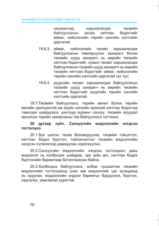ÒªÑÂÈÉÍ ÒÓÕÀÉ ÕÓÓËÈÉÍ ÝÌÕÝÒÃÝË
70
çàõèðàã÷èä õàðüÿàëàãäàõ òºñâèéí
áàéãóóëëàãûí àõëàõ íÿãòëàí áîäîã÷èéã
àéìàã, íèéñëýëèéí òºðèéí ñàíãèéí õýëòñèéí
äàðãàòàé;
19.6.3. àéìàã, íèéñëýëèéí òºñºâò õàðüÿàëàãäàõ
áàéãóóëëàãûí òºâëºð¿¿ëýí çàõèðàã÷ áîëîí
òºñâèéí øóóä çàõèðàã÷ íü ººðèéí òºñâèéí
íÿãòëàí áîäîã÷èéã, ñóìûí òºñºâò õàðüÿàëàãäàõ
áàéãóóëëàãûí òºñâèéí øóóä çàõèðàã÷ íü ººðèéí
òºñâèéí íÿãòëàí áîäîã÷èéã àéìàã, íèéñëýëèéí
òºðèéí ñàíãèéí õýëòñèéí äàðãàòàé òóñ òóñ;
19.6.4. ä¿¿ðãèéí òºñºâò õàðüÿàëàãäàõ áàéãóóëëàãûí
òºñâèéí øóóä çàõèðàã÷ íü ººðèéí òºñâèéí
íÿãòëàí áîäîã÷èéã ä¿¿ðãèéí òºðèéí ñàíãèéí
õýëòñèéí äàðãàòàé.
19.7.Òºñâèéí áàéãóóëëàãà, òºðèéí ºì÷èò áîëîí òºðèéí
ºì÷èéí îðîëöîîòîé àæ àõóéí íýãæèéí åðºíõèé íÿãòëàí áîäîã÷èä
òàâèãäàõ øààðäëàãà, øàëãóóð æóðìûã ñàíõ¿¿, òºñâèéí àñóóäàë
ýðõýëñýí òºðèéí çàõèðãààíû òºâ áàéãóóëëàãà òîãòîîíî.
20 äóãààð ç¿éë. Ñàíõ¿¿ãèéí ìýäýýëëèéí íýãäñýí
òîãòîëöîî
20.1.Á¿õ øàòíû òºñºâ áîëîâñðóóëàõ, òºñâèéí ã¿éöýòãýë,
íÿãòëàí áîäîõ á¿ðòãýë, òàéëàãíàëòûã òºñâèéí ìýäýýëëèéí
íýãäñýí ñ¿ëæýýãýýð äàìæóóëàí õýðýãæ¿¿ëíý.
20.2.Ñàíõ¿¿ãèéí ìýäýýëëèéí íýãäñýí òîãòîëöîîí äàõü
ìýäýýëýë íü õîëáîãäîõ øèéäâýð, ýðõ ç¿éí àêò, íÿãòëàí áîäîõ
á¿ðòãýëèéí áàðèìòààð áàòàëãààæñàí áàéíà.
20.3.Õîëáîãäîõ áàéãóóëëàãà, àëáàí òóøààëòàí òºñâèéí
ìýäýýëëèéí òîãòîëöîîíä ¿íýí çºâ ìýäýýëëèéã öàã õóãàöààíä
íü îðóóëàõ, ìýäýýëëèéí ¿íäñýí áàðèìòûã á¿ðä¿¿ëýõ, á¿ðòãýõ,
õàäãàëàõ, õàìãààëàõ ¿¿ðýãòýé.
 