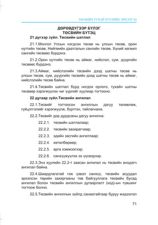 ÒªÑÂÈÉÍ ÒÓÕÀÉ ÕÓÓËÈÉÍ ÝÌÕÝÒÃÝË
71
ÄªÐªÂÄ¯ÃÝÝÐ Á¯ËÝÃ
ÒªÑÂÈÉÍ Á¯ÒÝÖ
21 ä¿ãýýð ç¿éë. Òºñâèéí øàòëàë
21.1.Ìîíãîë Óëñûí íýãäñýí òºñºâ íü óëñûí òºñºâ, îðîí
íóòãèéí òºñºâ, Íèéãìèéí äààòãàëûí ñàíãèéí òºñºâ, Õ¿íèé õºãæèë
ñàíãèéí òºñâººñ á¿ðäýíý.
21.2.Îðîí íóòãèéí òºñºâ íü àéìàã, íèéñëýë, ñóì, ä¿¿ðãèéí
òºñâººñ á¿ðäýíý.
21.3.Àéìàã, íèéñëýëèéí òºñâèéí äýýä øàòíû òºñºâ íü
óëñûí òºñºâ, ñóì, ä¿¿ðãèéí òºñâèéí äýýä øàòíû òºñºâ íü àéìàã,
íèéñëýëèéí òºñºâ áàéíà.
21.4.Òºñâèéí øàòëàë á¿ðä íîãäîõ îðëîãî, òóõàéí øàòíû
òºñâººð õýðýãæ¿¿ëýõ ÷èã ¿¿ðãèéã õóóëèàð òîãòîîíî.
22 äóãààð ç¿éë.Òºñâèéí àíãèëàë
22.1.Òºñâèéã òîãòîîñîí àíãèëëûí äàãóó òºëºâëºæ,
ã¿éöýòãýëèéã õýðýãæ¿¿ëæ, á¿ðòãýí, òàéëàãíàíà.
22.2.Òºñâèéã äîð äóðäñàíû äàãóó àíãèëíà:
22.2.1. òºñâèéí øàòëàëààð;
22.2.2. òºñâèéí çàõèðàã÷ààð;
22.2.3. ýäèéí çàñãèéí àíãèëëààð;
22.2.4. õºòºëáºðººð;
22.2.5. àðãà õýìæýýãýýð;
22.2.6. ñàíõ¿¿æ¿¿ëýõ ýõ ¿¿ñâýðýýð.
22.3.Ýíý õóóëèéí 22.2-ò çààñàí àíãèëàë íü òºñâèéí àíõäàã÷
àíãèëàë áàéíà.
22.4.Øààðäëàãàòàé ãýæ ¿çâýë ñàíõ¿¿, òºñâèéí àñóóäàë
ýðõýëñýí òºðèéí çàõèðãààíû òºâ áàéãóóëëàãà òºñâèéí áóñàä
àíãèëàë áîëîí òºñâèéí àíãèëëûí äóãààðëàëò (êîä)-ûí ò¿âøèíã
òîãòîîæ áîëíî.
22.5.Òºñâèéí àíãèëëûí ç¿éëä ñàíààòàéãààð áóðóó ìýäýýëýë
 