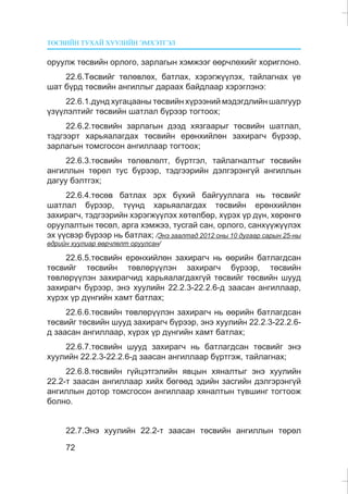 ÒªÑÂÈÉÍ ÒÓÕÀÉ ÕÓÓËÈÉÍ ÝÌÕÝÒÃÝË
72
îðóóëæ òºñâèéí îðëîãî, çàðëàãûí õýìæýýã ººð÷ëºõèéã õîðèãëîíî.
22.6.Òºñâèéã òºëºâëºõ, áàòëàõ, õýðýãæ¿¿ëýõ, òàéëàãíàõ ¿å
øàò á¿ðä òºñâèéí àíãèëëûã äàðààõ áàéäëààð õýðýãëýíý:
22.6.1.äóíä õóãàöààíû òºñâèéí õ¿ðýýíèé ìýäýãäëèéí øàëãóóð
¿ç¿¿ëýëòèéã òºñâèéí øàòëàë á¿ðýýð òîãòîîõ;
22.6.2.òºñâèéí çàðëàãûí äýýä õÿçãààðûã òºñâèéí øàòëàë,
òýäãýýðò õàðüÿàëàãäàõ òºñâèéí åðºíõèéëºí çàõèðàã÷ á¿ðýýð,
çàðëàãûí òîìñãîñîí àíãèëëààð òîãòîîõ;
22.6.3.òºñâèéí òºëºâëºëò, á¿ðòãýë, òàéëàãíàëòûã òºñâèéí
àíãèëëûí òºðºë òóñ á¿ðýýð, òýäãýýðèéí äýëãýðýíã¿é àíãèëëûí
äàãóó áýëòãýõ;
22.6.4.òºñºâ áàòëàõ ýðõ á¿õèé áàéãóóëëàãà íü òºñâèéã
øàòëàë á¿ðýýð, ò¿¿íä õàðüÿàëàãäàõ òºñâèéí åðºíõèéëºí
çàõèðàã÷, òýäãýýðèéí õýðýãæ¿¿ëýõ õºòºëáºð, õ¿ðýõ ¿ð ä¿í, õºðºíãº
îðóóëàëòûí òºñºë, àðãà õýìæýý, òóñãàé ñàí, îðëîãî, ñàíõ¿¿æ¿¿ëýõ
ýõ ¿¿ñâýð á¿ðýýð íü áàòëàõ; /Ýíý çààëòàä 2012 îíû 10 äóãààð ñàðûí 25-íû
ºäðèéí õóóëèàð ººð÷ëºëò îðóóëñàí/
22.6.5.òºñâèéí åðºíõèéëºí çàõèðàã÷ íü ººðèéí áàòëàãäñàí
òºñâèéã òºñâèéí òºâëºð¿¿ëýí çàõèðàã÷ á¿ðýýð, òºñâèéí
òºâëºð¿¿ëýí çàõèðàã÷èä õàðüÿàëàãäàõã¿é òºñâèéã òºñâèéí øóóä
çàõèðàã÷ á¿ðýýð, ýíý õóóëèéí 22.2.3-22.2.6-ä çààñàí àíãèëëààð,
õ¿ðýõ ¿ð ä¿íãèéí õàìò áàòëàõ;
22.6.6.òºñâèéí òºâëºð¿¿ëýí çàõèðàã÷ íü ººðèéí áàòëàãäñàí
òºñâèéã òºñâèéí øóóä çàõèðàã÷ á¿ðýýð, ýíý õóóëèéí 22.2.3-22.2.6-
ä çààñàí àíãèëëààð, õ¿ðýõ ¿ð ä¿íãèéí õàìò áàòëàõ;
22.6.7.òºñâèéí øóóä çàõèðàã÷ íü áàòëàãäñàí òºñâèéã ýíý
õóóëèéí 22.2.3-22.2.6-ä çààñàí àíãèëëààð á¿ðòãýæ, òàéëàãíàõ;
22.6.8.òºñâèéí ã¿éöýòãýëèéí ÿâöûí õÿíàëòûã ýíý õóóëèéí
22.2-ò çààñàí àíãèëëààð õèéõ áºãººä ýäèéí çàñãèéí äýëãýðýíã¿é
àíãèëëûí äîòîð òîìñãîñîí àíãèëëààð õÿíàëòûí ò¿âøèíã òîãòîîæ
áîëíî.
22.7.Ýíý õóóëèéí 22.2-ò çààñàí òºñâèéí àíãèëëûí òºðºë
 