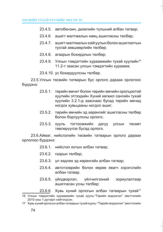ÒªÑÂÈÉÍ ÒÓÕÀÉ ÕÓÓËÈÉÍ ÝÌÕÝÒÃÝË
74
23.4.5. àâòîáåíçèí, äèçåëèéí ò¿ëøíèé àëáàí òàòâàð;
23.4.6. àøèãò ìàëòìàëûí íººö àøèãëàñíû òºëáºð;
23.4.7. àøèãòìàëòìàëûíõàéãóóëûíáîëîíàøèãëàëòûí
òóñãàé çºâøººðëèéí òºëáºð;
23.4.8. àãààðûí áîõèðäëûí òºëáºð;
23.4.9. Óëñûí òýìäýãòèéí õóðààìæèéí òóõàé õóóëèéí16
11.2-ò çààñàí óëñûí òýìäýãòèéí õóðààìæ.
23.4.10. óñ áîõèðäóóëñíû òºëáºð.
23.5.Óëñûí òºñâèéí òàòâàðûí áóñ îðëîãî äàðààõ îðëîãîîñ
á¿ðäýíý:
23.5.1. òºðèéí ºì÷èò áîëîí òºðèéí ºì÷èéí îðîëöîîòîé
õóóëèéí ýòãýýäèéí Õ¿íèé õºãæèë ñàíãèéí òóõàé
õóóëèéí 3.2.1-ä çààñíààñ áóñàä òºðèéí ºì÷èä
íîãäîõ õóâüöààíû íîãäîë àøèã;
23.5.2. òºðèéí ºì÷èéí ýä õºðºíãèéã àøèãëàñíû òºëáºð
áîëîí áîðëóóëñíû îðëîãî;
23.5.3. õóóëü òîãòîîìæèéí äàãóó óëñûí òºñºâò
òºâëºð¿¿ëýõ áóñàä îðëîãî.
23.6.Àéìàã, íèéñëýëèéí òºñâèéí òàòâàðûí îðëîãî äàðààõ
îðëîãîîñ á¿ðäýíý:
23.6.1. íèéñëýë õîòûí àëáàí òàòâàð;
23.6.2. ãàçðûí òºëáºð;
23.6.3. ¿ë õºäëºõ ýä õºðºíãèéí àëáàí òàòâàð;
23.6.4. àâòîòýýâðèéí áîëîí ººðºº ÿâàã÷ õýðýãñëèéí
àëáàí òàòâàð.
23.6.5. ¿éëäâýðëýë, ¿éë÷èëãýýíèé çîðèóëàëòààð
àøèãëàñàí óñíû òºëáºð;
23.6.6. Õóâü õ¿íèé îðëîãûí àëáàí òàòâàðûí òóõàé17
16 Óëñûí òýìäýãòèéí õóðààìæèéí òóõàé õóóëü-“Òºðèéí ìýäýýëýë” ýìõòãýëèéí
2010 îíû 1 ä¿ãýýðò íèéòýãäñýí.
17 Õóâüõ¿íèéîðëîãûíàëáàíòàòâàðûíòóõàéõóóëü-“Òºðèéíìýäýýëýë”ýìõòãýëèéí
 