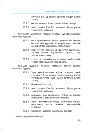 ÒªÑÂÈÉÍ ÒÓÕÀÉ ÕÓÓËÈÉÍ ÝÌÕÝÒÃÝË
75
õóóëèéí 8.1.1-ä çààñàí îðëîãîä íîãäîõ àëáàí
òàòâàð
23.6.7. ºâ çàëãàìæëàë, áýëýãëýëèéí àëáàí òàòâàð;
23.6.8. ýíý õóóëèéí 23.4.9-ä çààñíààñ áóñàä óëñûí
òýìäýãòèéí õóðààìæ.
23.7.Àéìàã, íèéñëýëèéí òºñâèéí òàòâàðûí áóñ îðëîãî äàðààõ
îðëîãîîñ á¿ðäýíý:
23.7.1. îðîí íóòãèéí ºì÷èò áîëîí îðîí íóòãèéí ºì÷èéí
îðîëöîîòîé õóóëèéí ýòãýýäèéí îðîí íóòãèéí
ºì÷èä íîãäîõ õóâüöààíû íîãäîë àøèã;
23.7.2. îðîí íóòãèéí ºì÷èéí ýä õºðºíãèéã àøèãëàñíû
òºëáºð áîëîí áîðëóóëñíû îðëîãî, õ¿¿,
òîðãóóëèéí îðëîãî;
23.7.3. õóóëü òîãòîîìæèéí äàãóó àéìàã, íèéñëýëèéí
òºñºâò òºâëºð¿¿ëýõ áóñàä îðëîãî.
23.8.Ñóì, ä¿¿ðãèéí òºñâèéí òàòâàðûí îðëîãî äàðààõ
îðëîãîîñ á¿ðäýíý:
23.8.1. Õóâü õ¿íèé îðëîãûí àëáàí òàòâàðûí òóõàé
õóóëèéí 8.1.1-ä çààñàí îðëîãîä íîãäîõ àëáàí
òàòâàðààñ áóñàä õóâü õ¿íèé îðëîãûí àëáàí
òàòâàð;
23.8.2. áóóíû àëáàí òàòâàð;
23.8.3. ýíý õóóëèéí 23.4.9-ä çààñíààñ áóñàä óëñûí
òýìäýãòèéí õóðààìæ;
23.8.4. àãíóóðûí íººö àøèãëàñíû òºëáºð, àí àìüòàí
àãíàõ, áàðèõ çºâøººðëèéí õóðààìæ;
23.8.5. àøèãò ìàëòìàëààñ áóñàä áàéãàëèéí áàÿëàã
àøèãëàõàä îëãîõ ýðõèéí çºâøººðëèéí
õóðààìæ;
23.8.6. áàéãàëèéí óðãàìàë àøèãëàñíû òºëáºð;
2006 îíû 38 äóãààðò íèéòëýãäñýí.
 