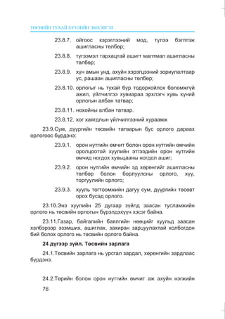 ÒªÑÂÈÉÍ ÒÓÕÀÉ ÕÓÓËÈÉÍ ÝÌÕÝÒÃÝË
76
23.8.7. îéãîîñ õýðýãëýýíèé ìîä, ò¿ëýý áýëòãýæ
àøèãëàñíû òºëáºð;
23.8.8. ò¿ãýýìýë òàðõàöòàé àøèãò ìàëòìàë àøèãëàñíû
òºëáºð;
23.8.9. õ¿í àìûí óíä, àõóéí õýðýãöýýíèé çîðèóëàëòààð
óñ, ðàøààí àøèãëàñíû òºëáºð;
23.8.10. îðëîãûã íü òóõàé á¿ð òîäîðõîéëîõ áîëîìæã¿é
àæèë, ¿éë÷èëãýý õóâèàðàà ýðõëýã÷ õóâü õ¿íèé
îðëîãûí àëáàí òàòâàð;
23.8.11. íîõîéíû àëáàí òàòâàð.
23.8.12. õîã õàÿãäëûí ¿éë÷èëãýýíèé õóðààìæ
23.9.Ñóì, ä¿¿ðãèéí òºñâèéí òàòâàðûí áóñ îðëîãî äàðààõ
îðëîãîîñ á¿ðäýíý:
23.9.1. îðîí íóòãèéí ºì÷èò áîëîí îðîí íóòãèéí ºì÷èéí
îðîëöîîòîé õóóëèéí ýòãýýäèéí îðîí íóòãèéí
ºì÷èä íîãäîõ õóâüöààíû íîãäîë àøèã;
23.9.2. îðîí íóòãèéí ºì÷èéí ýä õºðºíãèéã àøèãëàñíû
òºëáºð áîëîí áîðëóóëñíû îðëîãî, õ¿¿,
òîðãóóëèéí îðëîãî;
23.9.3. õóóëü òîãòîîìæèéí äàãóó ñóì, ä¿¿ðãèéí òºñºâò
îðîõ áóñàä îðëîãî.
23.10.Ýíý õóóëèéí 25 äóãààð ç¿éëä çààñàí òóñëàìæèéí
îðëîãî íü òºñâèéí îðëîãûí á¿ðýëäýõ¿¿í õýñýã áàéíà.
23.11.Ãàçàð, áàéãàëèéí áàÿëãèéí íººöèéã õóóëüä çààñàí
õýëáýðýýð ýçýìøèõ, àøèãëàõ, çàõèðàí çàðöóóëàõòàé õîëáîãäîí
áèé áîëîõ îðëîãî íü òºñâèéí îðëîãî áàéíà.
24 ä¿ãýýð ç¿éë. Òºñâèéí çàðëàãà
24.1.Òºñâèéí çàðëàãà íü óðñãàë çàðäàë, õºðºíãèéí çàðäëààñ
á¿ðäýíý.
24.2.Òºðèéí áîëîí îðîí íóòãèéí ºì÷èò àæ àõóéí íýãæèéí
 