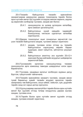 ÒªÑÂÈÉÍ ÒÓÕÀÉ ÕÓÓËÈÉÍ ÝÌÕÝÒÃÝË
78
25.4.Òºñâèéí áàéãóóëëàãà òºñâèéí åðºíõèéëºí
çàõèðàã÷ààðàà äàìæóóëàí äàðààõ òîõèîëäîëä òºðèéí áîëîí
îðîí íóòãèéí ºì÷èò áóñ õóóëèéí ýòãýýäýýñ ìºíãºí õºðºíãº, õºäëºõ
ýä õºðºíãèéí õýëáýðýýð òóñëàìæ, õàíäèâ àâ÷ áîëíî:
25.4.1. ñàíõ¿¿æ¿¿ëýõ ýõ ¿¿ñâýð äóòàãäñàí õºòºëáºð,
àðãà õýìæýýã ¿ðãýëæë¿¿ëýõ;
25.4.2. áàéãóóëëàãûí õ¿íèé íººöèéí ÷àäàâõèéã
áýõæ¿¿ëýõýä ÷èãëýñýí ñóðãàëòûí õºòºëáºð
õýðýãæ¿¿ëýõ.
25.5.Äàðààõ òîõèîëäëûã àøèã ñîíèðõëûí çºð÷èëòýé ãýæ
¿çýí òºñâèéí áàéãóóëëàãà õàíäèâ, òóñëàìæ àâàõûã õîðèãëîíî:
25.5.1. õàíäèâ, òóñëàìæ ºãñºí ýòãýýä íü òºñâèéí
áàéãóóëëàãûí õýðýãöýýíä ººðèéí áàðààã
õóäàëäàõ, àæèë ã¿éöýòãýõ, ¿éë÷èëãýý ¿ç¿¿ëäýã
áàéõ;
25.5.2. áàéãóóëëàãûí àæèëòíû ýíý õóóëèéí 25.4.2-ò
çààñíààñ áóñàä íèéãìèéí àñóóäëûã øèéäâýðëýõ
çîðèëãîòîé áàéõ.
25.6.Òóñëàìæèéí îðëîãîîñ ñàíõ¿¿æ¿¿ëýõýä òºñâººñ
ñàíõ¿¿æ¿¿ëýõ àðãà õýìæýýíä òàâèãäàõ øààðäëàãûã íýãýí àäèë
áàðèìòàëíà.
25.7.Òóñëàìæ, õàíäèâûí îðëîãûã õîëáîãäîõ æóðìûí äàãóó
á¿ðòãýæ, ã¿éöýòãýëèéã òàéëàãíàíà.
25.8.Òºñâèéí åðºíõèéëºí çàõèðàã÷ òóñëàìæ, õàíäèâ àâñàí
òóõàé áàðèìòûí õóâèéã òºñâèéí àñóóäàë ýðõýëñýí òºðèéí
çàõèðãààíû òºâ áàéãóóëëàãà, ýñõ¿ë àéìàã, íèéñëýë, ñóì, ä¿¿ðãèéí
òºðèéí ñàíä íýã ñàðûí äîòîð õ¿ðã¿¿ëíý.
25.9.Õóóëüä ººðººð çààãààã¿é áîë òºðèéí áîëîí îðîí íóòãèéí
ºì÷èò áóñ õóóëèéí ýòãýýä òàòâàð íîãäóóëñíû äàðààõ àøãààñ
õàíäèâ, òóñëàìæ ºãíº.
25.10.Òºðèéí áîëîí îðîí íóòãèéí ºì÷èò õóóëèéí ýòãýýä
õàíäèâ, òóñëàìæ ºãºõèéã õîðèãëîíî.
 