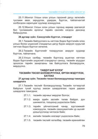 ÒªÑÂÈÉÍ ÒÓÕÀÉ ÕÓÓËÈÉÍ ÝÌÕÝÒÃÝË
79
25.11.Ìîíãîë Óëñûí îëîí óëñûí ãýðýýíèé äàãóó õºãæëèéí
òóñëàìæ àâàõ, çàðöóóëàõ, óäèðäàõ, á¿ðòãýõ, òàéëàãíàõòàé
õîëáîãäñîí õàðèëöààã õóóëèàð çîõèöóóëíà.
25.12.Ìîíãîë Óëñûí îëîí óëñûí ãýðýýíä ººðººð çààãààã¿é
áîë òóñëàìæèéí îðëîãûã òºðèéí ñàíãèéí íýãäñýí äàíñàíä
áàéðøóóëíà.
26 äóãààð ç¿éë. Ñàíõ¿¿ãèéí á¿ðòãýë, ñòàíäàðò
26.1.Òºñâèéí áàéãóóëëàãà íü íÿãòëàí áîäîõ á¿ðòãýëèéí îëîí
óëñûí áîëîí ¿íäýñíèé ñòàíäàðòûí äàãóó á¿ðýí àêêðóýë ñóóðüòàé
íÿãòëàí áîäîõ á¿ðòãýë õºòºëíº.
26.2.Òºñâèéí á¿ðòãýëèéã òîõèðóóëñàí àêêðóýë ñóóðèàð
á¿ðòãýæ, òàéëàãíàíà.
26.3.Óëñûí ñàëáàð, òºñâèéí á¿ðòãýëä àøèãëàõ íÿãòëàí
áîäîõ á¿ðòãýëèéí ¿íäýñíèé ñòàíäàðòûã ñàíõ¿¿, òºñâèéí àñóóäàë
ýðõýëñýí òºðèéí çàõèðãààíû òºâ áàéãóóëëàãà áîëîâñðóóëæ,
ìºðä¿¿ëíý.
ÒÀÂÄÓÃÀÀÐ Á¯ËÝÃ
ÒªÑÂÈÉÍ ÒªÑªË ÁÎËÎÂÑÐÓÓËÀÕ, ªÐÃªÍ ÌÝÄ¯¯ËÝÕ,
ÁÀÒËÀÕ
27 äóãààð ç¿éë. Òºñâèéí òºñºë áîëîâñðóóëàõàä òàâèãäàõ
øààðäëàãà
27.1.Òºñâèéí òºñëèéã áîëîâñðóóëàõàä Òºñâèéí òîãòâîðòîé
áàéäëûí òóõàé õóóëüä çààñàí øààðäëàãààñ ãàäíà äàðààõ
øààðäëàãà òàâèãäàíà:
27.1.1. òºñâèéí çàð÷ìûã ìºðäëºã áîëãîõ;
27.1.2. ìàêðî ýäèéí çàñãèéí òºëºâ áàéäàë, ä¿í
øèíæèëãýý, òîîöîîíä ¿íäýñëýñýí áàéõ;
27.1.3. òºðèéí ¿éë÷èëãýýíèé ÷àíàð, õ¿ðòýýìæèéã
íýìýãä¿¿ëæ, òºñâèéí ñàíõ¿¿æèëòèéí ¿ð àøãèéã
äýýøë¿¿ëýõýä ÷èãëýñýí áàéõ;
27.1.4. æèëèéí òºñâèéí õÿçãààðò ¿íäýñëýñýí áàéõ;
27.1.5. òºñâèéí òºñëèéã õºòºëáºð, òºñâèéí åðºíõèéëºí
 