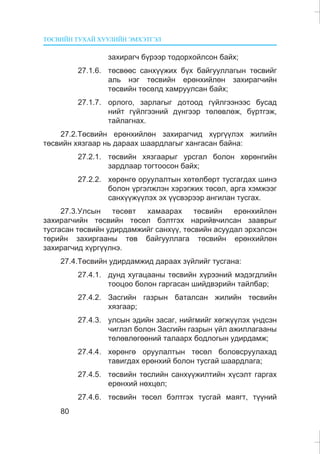 ÒªÑÂÈÉÍ ÒÓÕÀÉ ÕÓÓËÈÉÍ ÝÌÕÝÒÃÝË
80
çàõèðàã÷ á¿ðýýð òîäîðõîéëñîí áàéõ;
27.1.6. òºñâººñ ñàíõ¿¿æèõ á¿õ áàéãóóëëàãûí òºñâèéã
àëü íýã òºñâèéí åðºíõèéëºí çàõèðàã÷èéí
òºñâèéí òºñºëä õàìðóóëñàí áàéõ;
27.1.7. îðëîãî, çàðëàãûã äîòîîä ã¿éëãýýíýýñ áóñàä
íèéò ã¿éëãýýíèé ä¿íãýýð òºëºâëºæ, á¿ðòãýæ,
òàéëàãíàõ.
27.2.Òºñâèéí åðºíõèéëºí çàõèðàã÷èä õ¿ðã¿¿ëýõ æèëèéí
òºñâèéí õÿçãààð íü äàðààõ øààðäëàãûã õàíãàñàí áàéíà:
27.2.1. òºñâèéí õÿçãààðûã óðñãàë áîëîí õºðºíãèéí
çàðäëààð òîãòîîñîí áàéõ;
27.2.2. õºðºíãº îðóóëàëòûí õºòºëáºðò òóñãàãäàõ øèíý
áîëîí ¿ðãýëæëýí õýðýãæèõ òºñºë, àðãà õýìæýýã
ñàíõ¿¿æ¿¿ëýõ ýõ ¿¿ñâýðýýð àíãèëàí òóñãàõ.
27.3.Óëñûí òºñºâò õàìààðàõ òºñâèéí åðºíõèéëºí
çàõèðàã÷èéí òºñâèéí òºñºë áýëòãýõ íàðèéâ÷èëñàí çààâðûã
òóñãàñàí òºñâèéí óäèðäàìæèéã ñàíõ¿¿, òºñâèéí àñóóäàë ýðõýëñýí
òºðèéí çàõèðãààíû òºâ áàéãóóëëàãà òºñâèéí åðºíõèéëºí
çàõèðàã÷èä õ¿ðã¿¿ëíý.
27.4.Òºñâèéí óäèðäàìæèä äàðààõ ç¿éëèéã òóñãàíà:
27.4.1. äóíä õóãàöààíû òºñâèéí õ¿ðýýíèé ìýäýãäëèéí
òîîöîî áîëîí ãàðãàñàí øèéäâýðèéí òàéëáàð;
27.4.2. Çàñãèéí ãàçðûí áàòàëñàí æèëèéí òºñâèéí
õÿçãààð;
27.4.3. óëñûí ýäèéí çàñàã, íèéãìèéã õºãæ¿¿ëýõ ¿íäñýí
÷èãëýë áîëîí Çàñãèéí ãàçðûí ¿éë àæèëëàãààíû
òºëºâëºãººíèé òàëààðõ áîäëîãûí óäèðäàìæ;
27.4.4. õºðºíãº îðóóëàëòûí òºñºë áîëîâñðóóëàõàä
òàâèãäàõ åðºíõèé áîëîí òóñãàé øààðäëàãà;
27.4.5. òºñâèéí òºñëèéí ñàíõ¿¿æèëòèéí õ¿ñýëò ãàðãàõ
åðºíõèé íºõöºë;
27.4.6. òºñâèéí òºñºë áýëòãýõ òóñãàé ìàÿãò, ò¿¿íèé
 