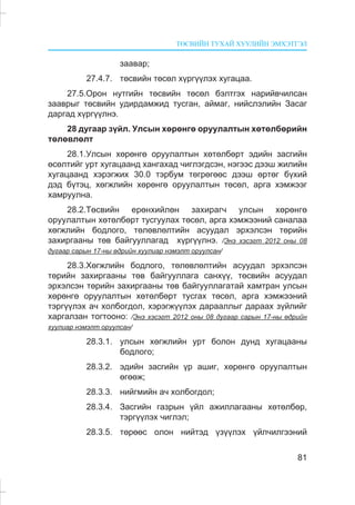 ÒªÑÂÈÉÍ ÒÓÕÀÉ ÕÓÓËÈÉÍ ÝÌÕÝÒÃÝË
81
çààâàð;
27.4.7. òºñâèéí òºñºë õ¿ðã¿¿ëýõ õóãàöàà.
27.5.Îðîí íóòãèéí òºñâèéí òºñºë áýëòãýõ íàðèéâ÷èëñàí
çààâðûã òºñâèéí óäèðäàìæèä òóñãàí, àéìàã, íèéñëýëèéí Çàñàã
äàðãàä õ¿ðã¿¿ëíý.
28 äóãààð ç¿éë. Óëñûí õºðºíãº îðóóëàëòûí õºòºëáºðèéí
òºëºâëºëò
28.1.Óëñûí õºðºíãº îðóóëàëòûí õºòºëáºðò ýäèéí çàñãèéí
ºñºëòèéã óðò õóãàöààíä õàíãàõàä ÷èãëýãäñýí, íýãýýñ äýýø æèëèéí
õóãàöààíä õýðýãæèõ 30.0 òýðáóì òºãðºãººñ äýýø ºðòºã á¿õèé
äýä á¿òýö, õºãæëèéí õºðºíãº îðóóëàëòûí òºñºë, àðãà õýìæýýã
õàìðóóëíà.
28.2.Òºñâèéí åðºíõèéëºí çàõèðàã÷ óëñûí õºðºíãº
îðóóëàëòûí õºòºëáºðò òóñãóóëàõ òºñºë, àðãà õýìæýýíèé ñàíàëàà
õºãæëèéí áîäëîãî, òºëºâëºëòèéí àñóóäàë ýðõýëñýí òºðèéí
çàõèðãààíû òºâ áàéãóóëëàãàä õ¿ðã¿¿ëíý. /Ýíý õýñýãò 2012 îíû 08
äóãààð ñàðûí 17-íû ºäðèéí õóóëèàð íýìýëò îðóóëñàí/
28.3.Õºãæëèéí áîäëîãî, òºëºâëºëòèéí àñóóäàë ýðõýëñýí
òºðèéí çàõèðãààíû òºâ áàéãóóëëàãà ñàíõ¿¿, òºñâèéí àñóóäàë
ýðõýëñýí òºðèéí çàõèðãààíû òºâ áàéãóóëëàãàòàé õàìòðàí óëñûí
õºðºíãº îðóóëàëòûí õºòºëáºðò òóñãàõ òºñºë, àðãà õýìæýýíèé
òýðã¿¿ëýõ à÷ õîëáîãäîë, õýðýãæ¿¿ëýõ äàðààëëûã äàðààõ ç¿éëèéã
õàðãàëçàí òîãòîîíî: /Ýíý õýñýãò 2012 îíû 08 äóãààð ñàðûí 17-íû ºäðèéí
õóóëèàð íýìýëò îðóóëñàí/
28.3.1. óëñûí õºãæëèéí óðò áîëîí äóíä õóãàöààíû
áîäëîãî;
28.3.2. ýäèéí çàñãèéí ¿ð àøèã, õºðºíãº îðóóëàëòûí
ºãººæ;
28.3.3. íèéãìèéí à÷ õîëáîãäîë;
28.3.4. Çàñãèéí ãàçðûí ¿éë àæèëëàãààíû õºòºëáºð,
òýðã¿¿ëýõ ÷èãëýë;
28.3.5. òºðººñ îëîí íèéòýä ¿ç¿¿ëýõ ¿éë÷èëãýýíèé
 