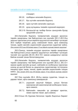 ÒªÑÂÈÉÍ ÒÓÕÀÉ ÕÓÓËÈÉÍ ÝÌÕÝÒÃÝË
82
ñòàíäàðò;
28.3.6. ñàëáàðûí õºãæëèéí áîäëîãî;
28.3.7. á¿ñ íóòãèéí õºãæëèéí áîäëîãî;
28.3.8. îðîí íóòãèéí õºãæëèéí õýðýãöýý;
28.3.9. äóíä õóãàöààíû òºñâèéí õ¿ðýýíèé ìýäýãäýë;
28.3.10. áîëçîøã¿é ºð òºëáºð áîëîí ñàíõ¿¿ãèéí áóñàä
ýðñäýëèéí ¿íýëãýý.
28.4.Õºãæëèéí áîäëîãî, òºëºâëºëòèéí àñóóäàë ýðõýëñýí
òºðèéí çàõèðãààíû òºâ áàéãóóëëàãà ýíý õóóëèéí 28.3.1-28.3.8-ä
çààñíûã õàðãàëçàí óëñûí õºðºíãº îðóóëàëòûí õºòºëáºðò òóñãàãäàõ
30.0 òýðáóì òºãðºãººñ äýýø õýìæýýíèé òºñºë, àðãà õýìæýýíä
òåõíèê, ýäèéí çàñãèéí ¿íäýñëýëèéí óðüä÷èëñàí ñóäàëãààã õèéíý.
/Ýíý õýñýãò 2012 îíû 08 äóãààð ñàðûí 17-íû ºäðèéí õóóëèàð íýìýëò îðóóëñàí/
28.5.Ñàíõ¿¿, òºñâèéí àñóóäàë ýðõýëñýí òºðèéí çàõèðãààíû
òºâ áàéãóóëëàãà óëñûí õºðºíãº îðóóëàëòûí õºòºëáºðò òóñãàãäàõ
òºñëèéã ýíý õóóëèéí 28.3.9, 28.3.10-ò çààñàí øààðäëàãûã õàíãàæ
áàéãàà ýñýõèéã õÿíàí áàòàëãààæóóëíà.
28.6.Õºãæëèéí áîäëîãî, òºëºâëºëòèéí àñóóäàë ýðõýëñýí
òºðèéí çàõèðãààíû òºâ áàéãóóëëàãà ýíý õóóëèéí 28.3.2, 28.3.3-ò
çààñàí ýäèéí çàñãèéí ¿ð àøèã, íèéãìèéí à÷ õîëáîãäëûã õàðãàëçàí
¿çýõýä ¿ð ä¿íòýé áîëîõ íü óðüä÷èëñàí ñóäàëãààãààð òîãòîîãäñîí
íºõöºëä çóðàã òºñºâ, òåõíèê, ýäèéí çàñãèéí ¿íäýñëýëèéí òîîöîî
õèéíý. /Ýíý õýñýãò 2012 îíû 08 äóãààð ñàðûí 17-íû ºäðèéí õóóëèàð íýìýëò
îðóóëñàí/
28.7.Ýíý õóóëèéí 28.4, 28.6-ä çààñàí ñóäàëãàà, òîîöîî íü
äàðààõ òºñºë, àðãà õýìæýýíä õàìààðàõã¿é:
28.7.1. ¿íäýñíèé àþóëã¿é áàéäàë, óëñûí áàòëàí
õàìãààëàõ ¿éë àæèëëàãààòàé õîëáîãäñîí òºñºë,
àðãà õýìæýý;
28.7.2. áàéãàëèéí ãàìøãèéí ¿ð äàãàâðûã àðèëãàõ,
íºõºí ñýðãýýõ òºñºë, àðãà õýìæýý.
28.8.Óëñûí Èõ Õóðëààñ áàòàëñàí òºðèéí áîäëîãûí áàðèìò
 