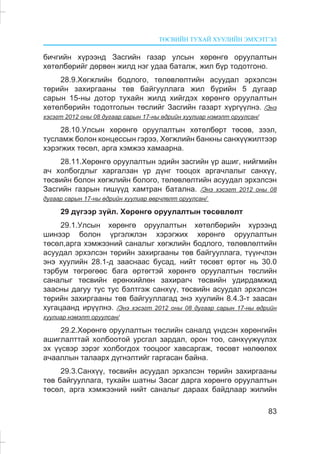 ÒªÑÂÈÉÍ ÒÓÕÀÉ ÕÓÓËÈÉÍ ÝÌÕÝÒÃÝË
83
áè÷ãèéí õ¿ðýýíä Çàñãèéí ãàçàð óëñûí õºðºíãº îðóóëàëòûí
õºòºëáºðèéã äºðâºí æèëä íýã óäàà áàòàëæ, æèë á¿ð òîäîòãîíî.
28.9.Õºãæëèéí áîäëîãî, òºëºâëºëòèéí àñóóäàë ýðõýëñýí
òºðèéí çàõèðãààíû òºâ áàéãóóëëàãà æèë á¿ðèéí 5 äóãààð
ñàðûí 15-íû äîòîð òóõàéí æèëä õèéãäýõ õºðºíãº îðóóëàëòûí
õºòºëáºðèéí òîäîòãîëûí òºñëèéã Çàñãèéí ãàçàðò õ¿ðã¿¿ëíý. /Ýíý
õýñýãò 2012 îíû 08 äóãààð ñàðûí 17-íû ºäðèéí õóóëèàð íýìýëò îðóóëñàí/
28.10.Óëñûí õºðºíãº îðóóëàëòûí õºòºëáºðò òºñºâ, çýýë,
òóñëàìæ áîëîí êîíöåññûí ãýðýý, Õºãæëèéí áàíêíû ñàíõ¿¿æèëòýýð
õýðýãæèõ òºñºë, àðãà õýìæýý õàìààðíà.
28.11.Õºðºíãº îðóóëàëòûí ýäèéí çàñãèéí ¿ð àøèã, íèéãìèéí
à÷ õîëáîãäëûã õàðãàëçàí ¿ð ä¿íã òîîöîõ àðãà÷ëàëûã ñàíõ¿¿,
òºñâèéí áîëîí õºãæëèéí áîëîãî, òºëºâëºëòèéí àñóóäàë ýðõýëñýí
Çàñãèéí ãàçðûí ãèø¿¿ä õàìòðàí áàòàëíà. /Ýíý õýñýãò 2012 îíû 08
äóãààð ñàðûí 17-íû ºäðèéí õóóëèàð ººð÷ëºëò îðóóëñàí/
29 ä¿ãýýð ç¿éë. Õºðºíãº îðóóëàëòûí òºñºâëºëò
29.1.Óëñûí õºðºíãº îðóóëàëòûí õºòºëáºðèéí õ¿ðýýíä
øèíýýð áîëîí ¿ðãýëæëýí õýðýãæèõ õºðºíãº îðóóëàëòûí
òºñºë,àðãà õýìæýýíèé ñàíàëûã õºãæëèéí áîäëîãî, òºëºâëºëòèéí
àñóóäàë ýðõýëñýí òºðèéí çàõèðãààíû òºâ áàéãóóëëàãà, ò¿¿í÷ëýí
ýíý õóóëèéí 28.1-ä çààñíààñ áóñàä, íèéò òºñºâò ºðòºã íü 30.0
òýðáóì òºãðºãººñ áàãà ºðòºãòýé õºðºíãº îðóóëàëòûí òºñëèéí
ñàíàëûã òºñâèéí åðºíõèéëºí çàõèðàã÷ òºñâèéí óäèðäàìæèä
çààñíû äàãóó òóñ òóñ áýëòãýæ ñàíõ¿¿, òºñâèéí àñóóäàë ýðõýëñýí
òºðèéí çàõèðãààíû òºâ áàéãóóëëàãàä ýíý õóóëèéí 8.4.3-ò çààñàí
õóãàöààíä èð¿¿ëíý. /Ýíý õýñýãò 2012 îíû 08 äóãààð ñàðûí 17-íû ºäðèéí
õóóëèàð íýìýëò îðóóëñàí/
29.2.Õºðºíãº îðóóëàëòûí òºñëèéí ñàíàëä ¿íäñýí õºðºíãèéí
àøèãëàëòòàé õîëáîîòîé óðñãàë çàðäàë, îðîí òîî, ñàíõ¿¿æ¿¿ëýõ
ýõ ¿¿ñâýð çýðýã õîëáîãäîõ òîîöîîã õàâñàðãàæ, òºñºâò íºëººëºõ
à÷ààëëûí òàëààðõ ä¿ãíýëòèéã ãàðãàñàí áàéíà.
29.3.Ñàíõ¿¿, òºñâèéí àñóóäàë ýðõýëñýí òºðèéí çàõèðãààíû
òºâ áàéãóóëëàãà, òóõàéí øàòíû Çàñàã äàðãà õºðºíãº îðóóëàëòûí
òºñºë, àðãà õýìæýýíèé íèéò ñàíàëûã äàðààõ áàéäëààð æèëèéí
 