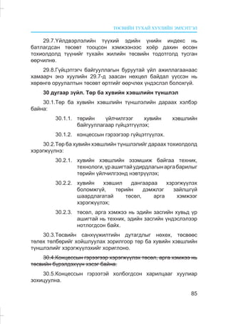 ÒªÑÂÈÉÍ ÒÓÕÀÉ ÕÓÓËÈÉÍ ÝÌÕÝÒÃÝË
85
29.7.¯éëäâýðëýëèéí ò¿¿õèé ýäèéí ¿íèéí èíäåêñ íü
áàòëàãäñàí òºñºâò òîîöñîí õýìæýýíýýñ õî¸ð äàõèí ºññºí
òîõèîëäîëä ò¿¿íèéã òóõàéí æèëèéí òºñâèéí òîäîòãîëä òóñãàí
ººð÷èëíº.
29.8.Ã¿éöýòãýã÷ áàéãóóëëàãûí áóðóóòàé ¿éë àæèëëàãààíààñ
õàìààð÷ ýíý õóóëèéí 29.7-ä çààñàí íºõöºë áàéäàë ¿¿ññýí íü
õºðºíãº îðóóëàëòûí òºñºâò ºðòãèéã ººð÷ëºõ ¿íäýñëýë áîëîõã¿é.
30 äóãààð ç¿éë. Òºð áà õóâèéí õýâøëèéí ò¿íøëýë
30.1.Òºð áà õóâèéí õýâøëèéí ò¿íøëýëèéí äàðààõ õýëáýð
áàéíà:
30.1.1. òºðèéí ¿éë÷èëãýýã õóâèéí õýâøëèéí
áàéãóóëëàãààð ã¿éöýòã¿¿ëýõ;
30.1.2. êîíöåññûí ãýðýýãýýð ã¿éöýòã¿¿ëýõ.
30.2.Òºð áà õóâèéí õýâøëèéí ò¿íøëýëèéã äàðààõ òîõèîëäîëä
õýðýãæ¿¿ëíý:
30.2.1. õóâèéí õýâøëèéí ýçýìøèæ áàéãàà òåõíèê,
òåõíîëîãè,¿ðàøèãòàéóäèðäëàãûíàðãàáàðèëûã
òºðèéí ¿éë÷èëãýýíä íýâòð¿¿ëýõ;
30.2.2. õóâèéí õýâøèë äàíãààðàà õýðýãæ¿¿ëýõ
áîëîìæã¿é, òºðèéí äýìæëýã çàéëøã¿é
øààðäëàãàòàé òºñºë, àðãà õýìæýýã
õýðýãæ¿¿ëýõ;
30.2.3. òºñºë, àðãà õýìæýý íü ýäèéí çàñãèéí õóâüä ¿ð
àøèãòàé íü òåõíèê, ýäèéí çàñãèéí ¿íäýñëýëýýð
íîòëîãäñîí áàéõ.
30.3.Òºñâèéí ñàíõ¿¿æèëòèéí äóòàãäëûã íºõºõ, òºñâººñ
òºëºõ òºëáºðèéã õîéøëóóëàõ çîðèëãîîð òºð áà õóâèéí õýâøëèéí
ò¿íøëýëèéã õýðýãæ¿¿ëýõèéã õîðèãëîíî.
30.4.Êîíöåññûí ãýðýýãýýð õýðýãæ¿¿ëýõ òºñºë, àðãà õýìæýý íü
òºñâèéí á¿ðýëäýõ¿¿í õýñýã áàéíà.
30.5.Êîíöåññûí ãýðýýòýé õîëáîãäñîí õàðèëöààã õóóëèàð
çîõèöóóëíà.
 